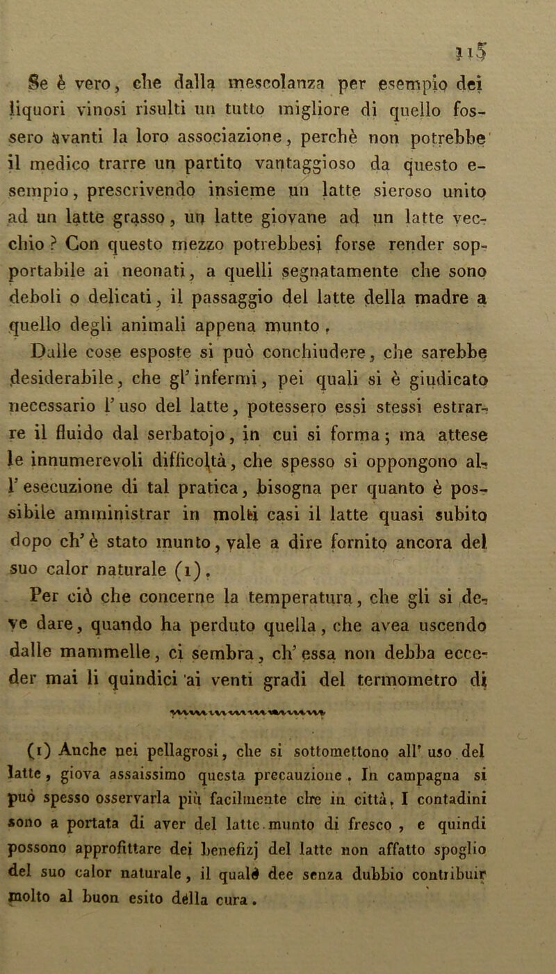 Se e vero, die dalla mescolanza per esempio dei liquori vinosi risulti un tutto migliore di quello fos- sero ijvanti la loro associazione, perche non potrebbe il medico trarre un partito vantaggioso da questo e- sempio, prescrivendo insieme un latte sieroso unito ad un latte grasso, un latte giovane ad un latte vec- chio ? Con questo mezzo potrebbesj forse render sop- portabile ai neonati, a quelli segnatamente che sono deboli o delicati, ii passaggio del latte della madre a quello degli animali appena munto r Dalle cose esposte si puo conchitidere, che sarebbe desiderabile, che gl* infermi, pei quali si e giudicato necessario P uso del latte, potessero essi stessi estrar- re il fluido dal serbatojo, in cui si forma; ma attese le innumerevoli dillico\ta, che spesso si oppongono ah. 1’esecuzione di tal pratica, bisogna per quanto e pos- sibile amministrar in molbi casi il latte quasi subito dopo chJ6 stato munto, vale a dire fornito ancora del suo calor naturale (1). Per cid che concerne la temperatura, che gli si de- ve dare, quando ha perduto quella, che avea uscendo dalle mammeile, ci sembra, ch’ essa non debba ecce- der mai li quindici ai venti gradi del termometro di (i) Anche nei pellagrosi, che si sottomettono all’uso del latte , giova assaissirao questa precauzione . In campagna si puo spesso osservarla piii facilmente clre in citta, I contadini *ono a portata di aver del latte, munto di fresco , e quindi possono approfittare dei benefizj del latte non affalto spoglio del suo calor naturale , il quald dee senza dubbio contribuir molto al buon esito ddlla cura.