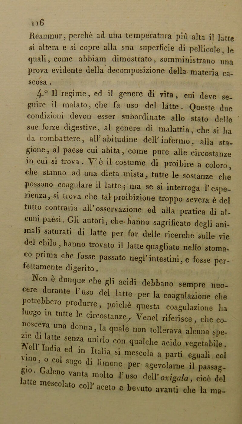 si altera e si copre alia sua superficie di pellicole, le quali, come abbiam dimostrato, somministrano una 4-° II regime, ed il genere di vita, cui deve se- guire il rnalato, qhe fa uso del latte. Queste due condizioni devon esser subordinate alio stato delle sue forze digestive, al genere di malattia, che si ha da combattere, all’ abitudine dell’infermo, alia sta- gione, al paese cui abita, come pure alle circostanze in cui si trova. V’6 il costume di proibire a coloro, die stanno ad una dieta mista, tutte le sostanze elm possono coagulare il latte 3 ma se si interroga P espe- rienza, si trova che tal-proibizione troppo severa e del tutto contrana all’osservazione ed alia pratica di al- cuni paesi, Gli autori, che-hanno sagrificato degli ani- mali saturati di latte per far delle ricerche sulle vie del chilo, hanno trovato il latte quagliato nello stoma- ™ prtma che fosse passato negl’intestini, e fosse per- fettamente digerito. prova evidente della decomposizione della materia ca seosa . nusceva una donna, la non *^11 ■ aceto e bevuto availti chc la ma-