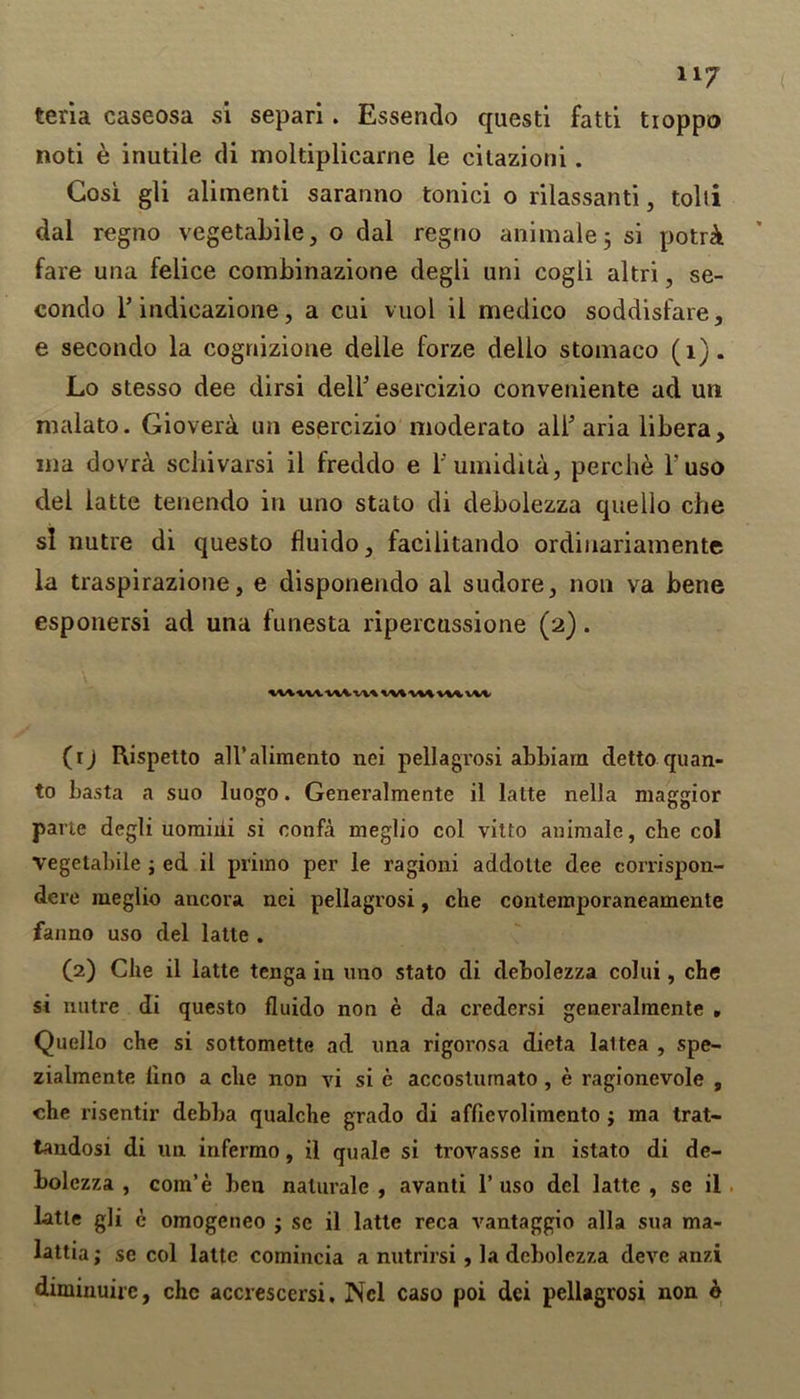 teria caseosa si separi. Essendo questi fatti tioppo noti e inutile di moltiplicarne le citazioni. Gosi gli alimenti saranno tonici o rilassanti, tolti dal regno vegetable, o dal regno animate 5 si potr& fare una felice combinazione degli uni cogli altri, se- condo 1* indicazione, a cui vuol il medico soddisfare, e secondo la cognizione deile forze delio stomaco (1). Lo stesso dee dirsi dell1 2 * * 5 esercizio conveniente ad un nialato. Giovera un esercizio moderato all aria libera, ma dovra schivarsi il freddo e l'umidita, perche l’uso del latte tenendo in uno stato di debolezza quello che si nutre di questo fluido, facilitando ordinariamente la traspirazione, e disponendo al sudore, non va bene esponersi ad una funesta ripercussione (2). (1) Rispetto all’alimento nei pellagrosi abbiarn detto quan- to basta a suo luogo. Generalmente il latte nella maggior parte degli uomihi si eonfa meglio col vitto animale, che col Vegetabile ; ed il priino per le ragioni addolte dee corrispon- dere meglio ancora nei pellagrosi, che contemporaneamente faiino uso del latte . (2) Che il latte tenga in uno stato di debolezza colui, che si nutre di questo fluido non e da credersi generalmente , Quello che si sottomette ad una rigorosa dicta laltea , spe- zialmente lino a che non vi si e accosturnato, e ragionevole , che risentir debba qualche grado di aflievolimento ; ma trat- tandosi di un infermo, il quale si trovasse in istato di de- bolezza , com’e ben naturale , avanti 1’ uso del latte , se il latte gli e omogeneo ; sc il latte reca vantaggio alia sua ma- lattia; se col latte comincia a nutrirsi, la debolezza devc anzi diminuirc, chc accrescersi. Ncl caso poi dei pellagrosi non o