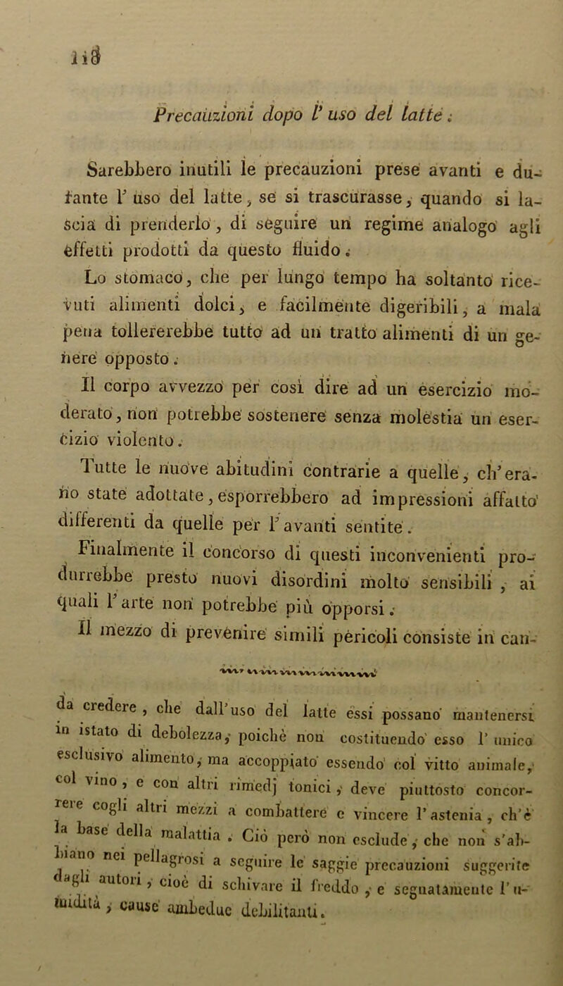Precauzioni dopo V uso del Latte; Sarebbero inutili le precauzioni prese avanti e du- fante F uso del latte , se si trascurasse, quando si la- seia di preriderlo, di seguire un regime analogo agli effetti prodotti da questo lluido .• Lo stomaco, die per lungo tempo ha soltanto rice- vuti alimenti diolci, e facilmente digeribili, a mala pena tollererebbe tutto ad un tralto alimenti di un ge- iiere opposto. II corpo avvezzo per cosi dire ad un esercizio mo- derator non potiebbe sostenere senza molestia un eser- cizio violento. 1 utte le riuove abitudini contrarie a quelle, ch’era- iio state adottate, esporrebbero ad impressioni affalto' different! da quelle per F avanti sentite. Finalmente il eoncorso di questi inconvenienti pro- (turrebbe presto nuovi disordini molto sensibili , ai quali 1 arte non potrebbe pi Cl opporsi .• il mezzo di prevenire simili pericoli consiste in can- da credcie , die dall uso del latte essi possano mantenersi in isiato di debolezzay poicbe nou coslituendo esso 1’ uuico esclusivo ahmento, ma accoppjato essendo col vitto auimale, ^ino, e con altri rimed] tonicideve piuttosto concor- cogli altii mezzi a comhatlere c vincere l’astenia, ch’e base della raalattia . Cio pcro non escludeche non s’ab- ano nei pellagrosi a seguire le saggie precauzioni suggerite g i autoii, cioe di scliivarc il lieddo , e segnatamentc l’u- imdUuy cause ambeduc debilitauU.