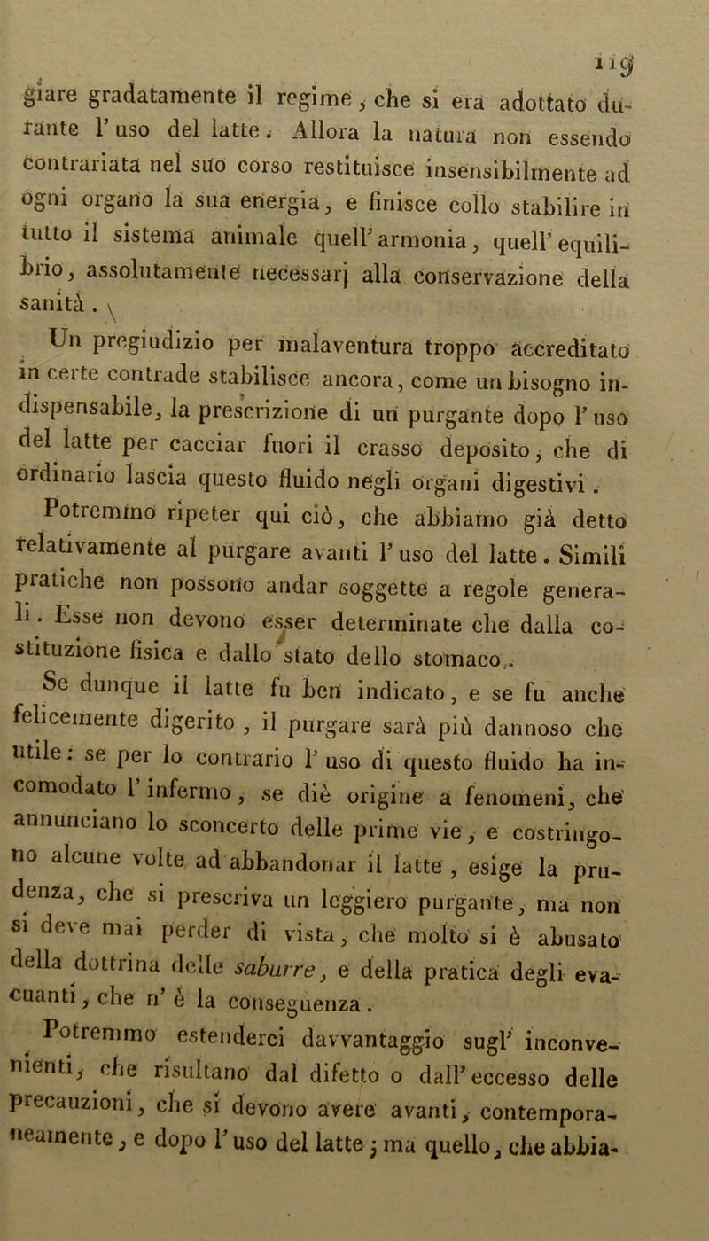 giare gradatamente il regime s che si era adottato du- rante 1 uso del iatLe. Allora la uatura non essendo contrariata nel suo corso restituisce insensibilmente ad ogni orgario la sua energia, e finisce collo stabilire in iutto il sistema animate quell5 armonia, quell5 equili- biio, assolutamente necessarj alia cortservazione della sanita . \ Ln pregiudizio per malaventura troppo accreditato in ceite eontrade stabilisce ancora, come unbisogno in- dispensable, la prescrizione di un purgante dopo l5 uso del latte per cacciar luori il crasso deposito, che di ordinal io lascia questo fluido negli organi digestivi . Potremrno ripeter qui cio, che abbiamo giA detto felativamente al purgare avanti l5 uso del latte. Simili pratiche non possotio andar soggette a regole genera- li. Esse non devono esser determinate che dalla co- stituzione lisica e dallo stato dello stomaco . Se dunquc ii latte fu beni indicato, e se fu anche felicemente digerito , il purgare saiA piu dannoso che utile, se per lo contrario 1 uso di questo fluido ha in- comodato 1 infermo, se die origine a fenomeni, che annuneiano lo sconcerto delle prime vie, e costringo- no alcune volte ad abbandonar il latte , esige la pru- denza, che si prescriva un leggiero purgante, ma non si deve mai perder di vista, che molto si 6 abusato della dottrina delle saburre, e della pratica degli eva- cuanti, che n e la conseguenza. Potremrno estenderci davvantaggio sugl5 inconve- menti, che risultano dal difetto o dall’eccesso delle precauzioni, che si devono avere avanti, contempora-