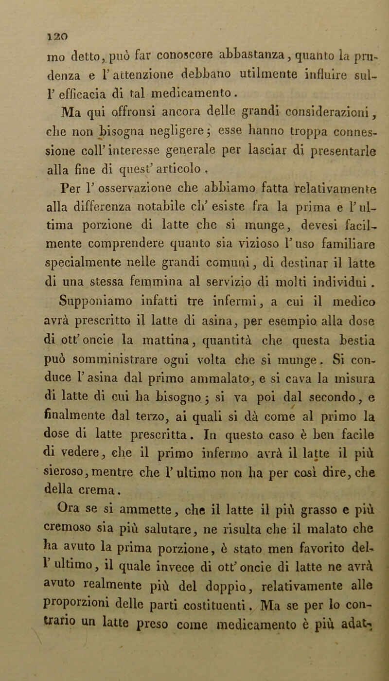 ino detto, pud far conoscere abbastanza, quanto la pru- denza e i’ attenzione debbano utilmente influlre sul- F efficacia di tal medicamento. Ma qui offronsi ancora delle grandi considerazioni, die non bisogna negligere; esse hanno troppa connes- sione coll’interessc generale per lasciar di presentarle alia fine di quest’ articolo , Per 1’ osservazione che abbiamo fatta relativamente alia differenza notabile cli’esiste fra la prima e 1’ ul- tima porzione di latte die si munge, devesi facil- mente comprendere quanto sia vizioso l’uso familiare specialmente nelle grandi comuni, di destinar il latte di una stessa femmina al servizio di molti individui . Supponiamo infatti tre infernii, a cui il medico avrd. prescritto il latte di asina, per esempio alia dose diott’oncie la mattina, quantity che questa bestia puo somministrare ogtii volta che si munge. Si con- duce l’asina dal prima ammalato, e si cava la misura di latte di cui ha bisogno 5 si va poi dal secondo, e finalmente dal terzo, ai quali si da come al primo la dose di latte prescritta. In questa caso e ben facile di vedere, che il primo inferino avrd il latte il pid sieroso, mentre che V ultimo non ha per cosi dire, che della crema. Ora se si ammette, che il latte il pih grasso e piu cremoso sia piu salutare, lie risulta che il malato che ha avuto la prima porzione, e stato men favorito del- 1 ultimo, il quale invece di ott’oncie di latte ne avn\ avuto realmente pih del doppio, relativamente alle proporzioni delle parti costituenti. Ma se per lo con- trario un latte prcso come medicamento e piu adat-.