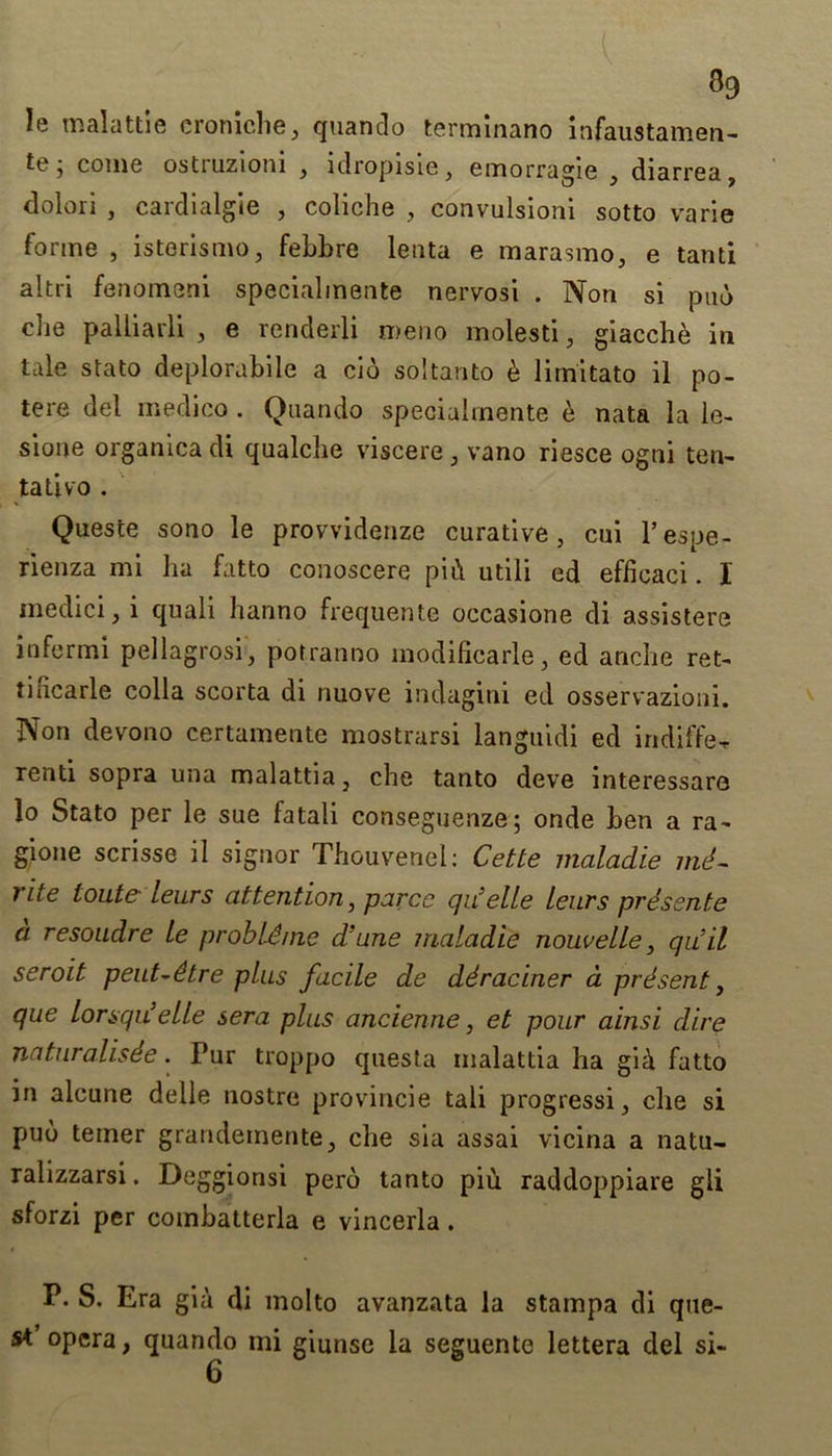 le malattie eroniche, quando terminano infaustamen- tt? j come ostruzioni , idropisie, emorragie , diarrea, dolori , cardialgie , coliche , convulsioni sotto varie forme , isterismo, febbre lenta e marasmo, e tanti altri fenomeni specialinente nervosi . Non si pub die palliai'li , e renderli nieno inolesti, giacche in tale stato deplorabile a cib soltanto h lirnitato il po- tere del medico . Quando specialinente b nata la le- sione organica di qualche viscere, vano riesce ogni ten- tali VO . Queste sono le provvidenze curative, cui l’espe- rienza mi ha fatto conoscere pii\ utili ed effieaci. I medici, i quali hanno frequent© occasione di assistere infermi pellagrosi, potranno modificarle, ed anche ret- tincarle colla scorta di nuove indagini ed osservazioni. Non devono certamente mostrarsi languidi ed indiffe-r renti sopra una malattia, che tanto deve interessare lo Stato per le sue fa tali conseguenze; onde hen a ra- gione scrisse il signor Thouvenel: Cette maladie ind- rite tout? leurs attention, parce qu’elle Leurs prdsente a resoudre Le probld/ne d’une maladie nouveLLe, qu’il seroit peut-dtre plus facile de ddraciner a prdsent, que Lorsqii’elle sera plus ancienne, et pour ainsi dire naturalisde. Pur troppo questa malattia ha gib fatto in alcune delle nostre provincie tali progressi, che si pub terner grandeinente, die sia assai vicina a natu- ralizzarsi. Deggionsi perb tanto piu raddoppiare gli sforzi per combatterla e vincerla. P. S. Era gia di molto avanzata la stainpa di que- st opera, quando mi giunse la seguente lettera del si- 6