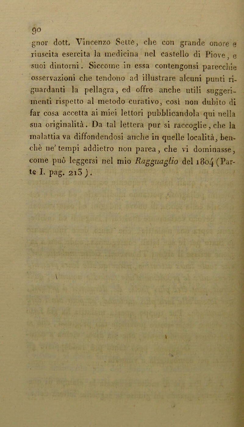 9° gnor dott, Vincenzo Sette, che con grande onore s riuscita esercita la medicina nel castello di Piovee suoi dintorni. Siccome in essa contengonsi parecchie osservazioni che ten don o ad illustrare alcuni punti ri- guardanti la pellagra, ed offre anche utili suggeri- menti rispetto al metodo curativo, cosi. non dubito di far cosa accetta ai miei lettori pubhlicandola qui nella sua originality. Da tal lettera pur si raccoglie, che la rnalattia va diffondendosi anche in quelle localita, ben- ch e neJ tempi addietro non parea, che vi dominasse, come pub leggersi nel mio Ragguaglio del 1804 (Par-