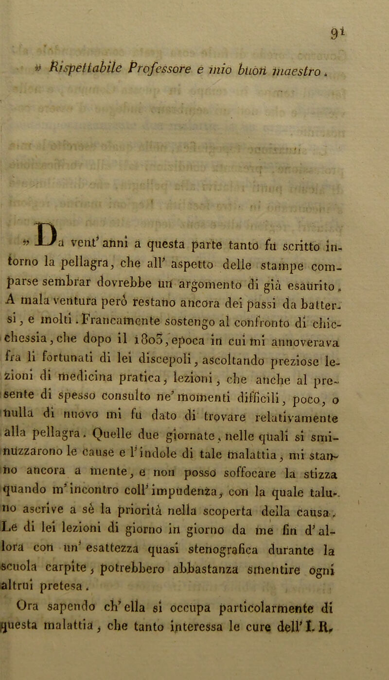 9> Rispet labile Professore e inio buori maestro. n » vctlt’ anni a questa parte tanto fa scritto iu- torno la pellagra, che all* aspetto delle stainpe com- parse sembrar dovrebbe uil argornento di gia esaurito, A mala ventura pero restano ancora dei passi da batter, si 3 e mold . Francamente sostengo al confronto di chic- chessia, che dopo il l3oo,epoca in Cui im annoverava fia li fortunati di lei discepoli, ascoltando preziose le- zioni di medicina pratica* iezioni, che ariche al pre~ sente di spesso consulto nesmoment! difficili, poco, o tiulla di nnovo mi fu dato di trovare relativamente alia pellagra. Quelle due giornate, nelle quali si smi- nuzzarono le Cause e 1' indole di tale malattia, mi stan- no ancora a inente, e non posse soffocare la stizza quando m’incontro coll’impudenja, con la quale talu-. no ascrive a se la priority. nella scoperta della causa. Le di lei Iezioni di giorno in giorno da me fin d5 al- lora con un3 esattezza quasi stenografica durante la scuola carpite t potrebbero abbastanza smentire ogni altrui pretesa . Ora sapendo ch’ella si occupa particolarmente di questa malattia, che tanto interessa le cure dell’I. R,