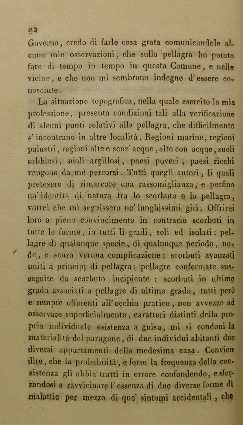 Q2 Governo, credo di farle cosa grata comunicandole ah cune inie osservazioni, che sulla pellagra bo potuta fare di tempo in tempo in questa Comune, e nelle vicine, e che non mi sembrano indegne d’essere co- nosciute, La situazione topografica, nella quale esercito la mia professione, presenta condizioni tali alia verificazione di alcuni punti relativi alia pellagra, che diflicilmente s'incontrano in altre locality. Regioni marine, regioni palustri, regioni altee senz’ acque, alte con acque,suoli sabhiosi, suoli argillosi, paesi paver! , paesi ricchi vengono da md percorsi. Tutti quegli autori, li quali pretesero di rimarcare una rassomiglianza, e perfino mV identity di natura fra lo scorbuto e la pellagra, vorrei che mi seguissero ne' lunghissimi giri. Offrirei loro a pieno. convincirnent.o in contrario scorbuti in tutte le forme, in tutti li gradi, soli ed isalati: pel-? lagre di qualunque specie, di qualunque periodo, nu-r de, e seuza veruna complicazione : scprbuti ayanzatj uniti a principj di pellagra: pellagre confermate sus- seguite da scorbuto incipiente : scorbuti in ultimo grado, associati a pellagre di ultimo grade, tutti pen) e sempre offerenti airocchio. pratico, non avvezzo ad osservare superhcialmente, caratteri distiuti della pro- pria individuale esistenza a guisa, mi. si cpndoni la materiality del paragone, di due individui abitanti due diversi appartamenti della medesima casa. Convien dire, che la probability, e forse la frequenza della coe- sistenza gli abbia tratti in errore confondendo, esfor- zandosi a ravvicinare i5 essenza di due diverse forme di