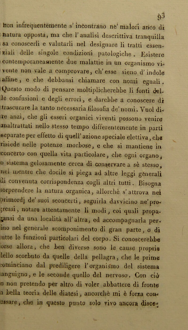 hon infrequentemente s’ incorttrano nfeJ malori anco di natura opposta, ma che l'analisi descrittiva tranquilla sa conoscerli e valutarli nel designare li tratti essen- Kiali delle singole eondiziorii patologiche . Esistere contemporaneamente due malattie in un organismo vi- veute non vale a comprovare, ch'esse sieno d’ indole alline * e che debhansi chiamare con nomi eguali i iQuesto modo di pensare moltiplicherehbe li fonti deb le confusioni e degli errori, e darebbe a conoscere di trascurare la tanto necessaria filosofia de’nomi. Yuol di- re anzi, cbe gli esseri organici viventi possono venire maltiattati nello stesso tempo differentemente in parti separate per effetto di quell' azione speciale elettiva, che risiede nelle potenze morbose, e cbe si mantiene in concerto con quella vita par declare, cbe ogni organo, o sistema gelosamente cerca di consjervare a se stesso, nei mentre cbe docile si piega ad altre leggi general! di convenuta corrispondenza cogli altri tutti. Bisogna sorprendere la natura organica, allorcbe s'attrova nei jrimordj de suoi sconcerti, seguirla davvicino ne'pro- 'ressi, notare attentamente li modi} coi quali propa- ^ansi da una locality albaltra^ ed accompagriarla per- ino nel generale scomponimento di gran parte} o di utte le funzioni pardcolari del corpo. Si conoscerebbe orse allora, cbe ben diverse sono le cause proprie lello scorbuto da quelle della pellagra, cbe le prime ;ominciano dal prediligere ForganiSmo del sistema anguigno, e le seconde quello del nervoso. Con ci<> o non pretendo per altro di voler abbattere di fronte a Leila teoria delle diatdsij ancorch& mi & forza con* sssare, cbe in questo punto solo vivo ancora disee~;