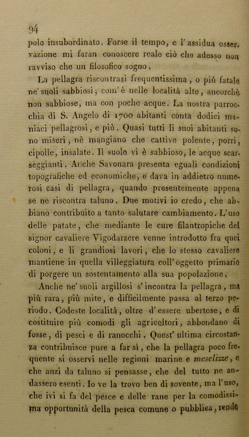 polo insubordinate, Forse il tempo, e l’assidua osser, vazione mi faran conoscere reale cio che adesso non ravviso che un iilosofico sogno. La pellagra riscontrasi frequentissima, o piu fatale ne5 suoli sabbiosi 3 com’ e nelle localita alte, aneorclie non sabbiose, ma con poche acque. La nostra parroc- chia di S. Angelo di 1700 abitanti conta dodici ma- niaci pellagrosi, e piu. Quasi tutd li suoi abitanti so- no miseri, ne mangiano che cattive polente, porri, cipolle, insulate. II suolo vi e sabbioso, le acque scar- seggianti. Ailche Savonara presenta eguali condizioni topograhche ed economiche, o dava in addietro nume- rosi casi di pellagra, quando presentemente appena se ne riscoqtra taluno. Due motivi io credo, che ab- biano contribuito a tanto salutare cambiamento. L’uso delle patate, che mediante le cure filantropiche del signor cavaliere Yigodarzere venne introdotto fra quei coloni, e li grandiosi lavori, che lo stesso cavaliere mantiene in quella villeggiatuta colhoggetto primariq di porgere uu sostentamento alia sua popolazione, Anche ne5 suoli argillosi s’incontra la pellagra, ma piu rara, piu mite, e difficilmente passa al terzo pe- riodo. Godeste localita, oltre d’essere ubertose, e di costituire piu comodi gli agricoltori, abbondano di fosse, di pesci e di ranocchi. Quest’ ultima circostan- za contribuisce pure a far si, che la pellagra poco fre- quente si osservi nelle regioni marine e meselizze, e che anzi da taluno si pensasse, che del tutto ne an- dassero esenti. Io ve la trovo ben di sovente, ma l’uso, che ivi si fa del pesce e delle rane per la comodissi- jna opportunity della pesca comune o pubblisa, rends