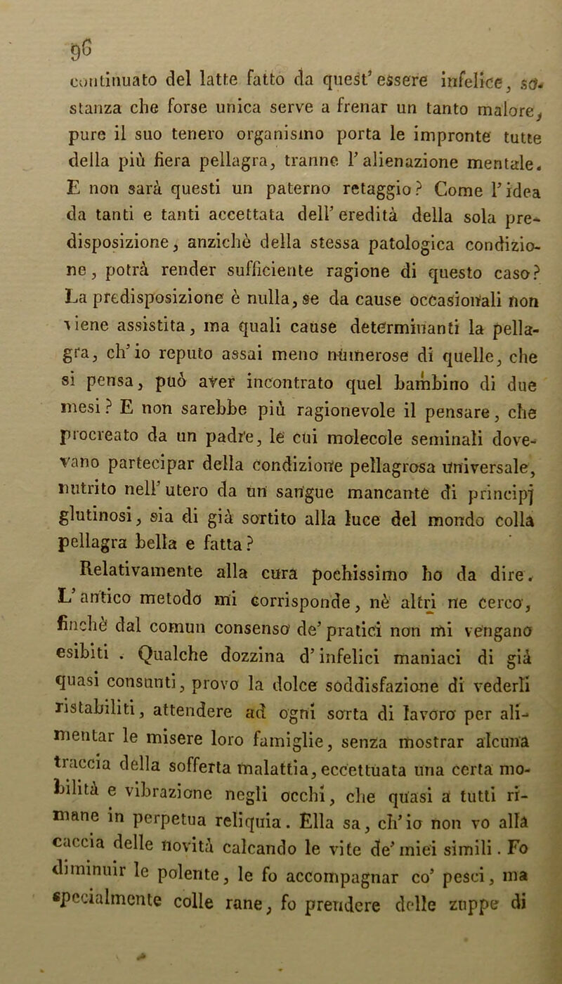 continuato del latte Fatto da quest’ essere infelice, set- stanza che forse unica serve a frenar un tanto malore, pure il suo tenero organisino porta le impronte tutte della piu liera pellagra, tranne. l’alienuzione mentale. E non sarii questi un paterno retaggio? Come l’idea da tanti e tanti accettata dell’ eredita della sola pre- disposizione, anziche della stessa patologlca condizio- ne, potra render sufficiente ragione di questo caso? La predisposizione e nulla, se da cause occasional non tiene assistita, in a quali cause determinant! la pella- gra, ch’io reputo assai meno ninnerose di quelle, che si pensa, puo aver incontrato quel bambino di due mesi ? E non sarebbe piu ragione vole il pensare, che procreato da un padi'e, le cui molecole seminali dove- vano partecipar della condizione pellagrosa universale, luitrito nell’ utero da un sangue mancante di principj glutinosi, sia di gia sortito alia luce del mondo colla pellagra Leila e fatta? Relativamente alia cura pochissimo ho da dire. L antico metodo mi corrisponde, ne altri ne cerco, finehe dal comun consensu de’ pratici non mi vengano esibiti . Qualche dozzina d’infelici maniaci di gid quasi consunti, provo la dolce soddisfazione di vederli ristabiliti, attendere ad ogni sorta di lavoro' per ali- menlar le misere loro famiglie, senza mostrar alcuna traccia della sofferta malattia, eccettuata una ccrta mo- Lilita e vibrazione negli occhi, die quasi a tutti ri- mane in perpetua reliquia. Ella sa, ch’io non vo alia caecia delle noviti calcando le vite de’ iniei simili. Fo diininuir le polente, le fo accompagnar co’ pesci, ma «pccialmente colle rane, fo preudere delle zuppe di