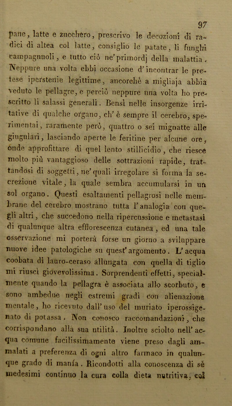 pane, latte e zucchero, prescrivo le decoziom di ra~ d5ci di altea col latte, consiglio le patate, ii funghi campagnuoli, e tutto cio ne’primordj della malattia, Neppure una \olta el)bi occasione d’mcontrar le pre- tese iperstenie legittime, ancordhe a migliaja abbia veduto le pellagre, e percid neppure una volta ho pre- scritto li salassi generali. Bensl nelle insorgeuze irri- tative di qualche organo, ch5 d sempre il cerebro, spe- rimentai, raramente perd, quattro o sei mignatte alle giugulari, lasciando aperte le feritine per alcune ore, 6nde approfittare di quel lento stillicidio , che riesce molto piu vantaggioso delle sottrazioni rapide, trat- tandosi di soggetti, ne’quali irregolare si forma la se- crezione vitale, la quale sembra accumularsi in un sol organo. Qnesti esaltamenti pellagrosi nelle mem- brane del cerebro mostrano tutta l’analogia corn que- gli altri, che succedono nella ripercussione e metastasi di qualunque altra effloreseenza cutanea , ed una tale osservazione mi portera forse un giorno a sviluppare nuove idee patologiche su quest’ argomento. L’acqua coobata di lauro-ceraso allungata con quella di tiglio mi riusci giovevolissima. Sorprendenti effetti, special- mente quando la pellagra d associata alio scorbuto, e sono ambedue negli estremi gradi con alienazione mcntale, ho ricevuto dall’uso del muriato iperossige- nato di potassa . Non conosco raccomandazioni, che corrispondano alia sua utilita. Inoltre sciolto nell* ac- qua comurte facilissirtiamente viene preso dagli am- malati a preferenza di ogni altro farmaco in qualun- que grado di mania . Ricondotti alia conoscenza di sd medesimi continuo la cura colla dieta nutritiva, eo$