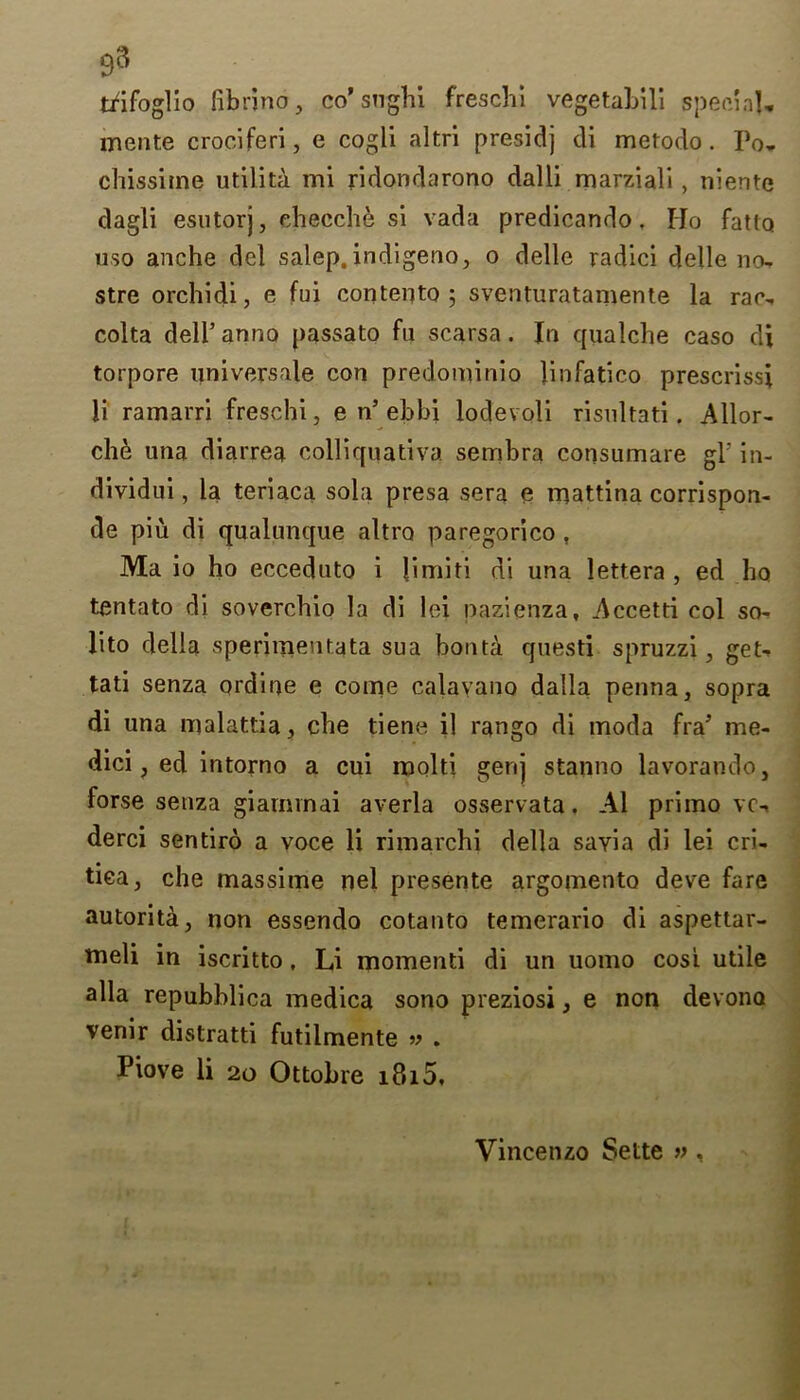 93 tfifoglio fibrino, co’sughi freschi vegetahili special, mente crociferi, e cogli altri presidj cli metodo . Po, chissitne udlita mi ridondarono dalli marziali, niente dagli esutorj, ehecch& si vada predicando, IJo fatlQ uso anche del salep. indigeno, o delle radici delle no- stre orchidi, e fui contento ; sventuratamente la rac- colta dell’anno passato fn scarsa. In qualche caso di torpore universale con predominio linfatico prescrissi li ramarri freschi, e n5 ebbi lodevoli risultati. Allor- che una diarrea colliquativa sembra consumare gl' in- dividui, la teriaca sola presa sera e mattina corrispon- de piu di qualunque altro paregorico , Ma io ho ecceduto i limiti di una lettera , ed ho tentato di soverchio la di lei nazienza, Accetti col so- lito della sperimenfata sua bonta questi spruzzi, get- tati senza ordine e come calayano dalla penna, sopra di una malattia, che tiene il rango di moda fra’ me- dici, ed intorno a cui mold gerij stanno lavorando, forse senza giarnvnai averla osservata. A1 primo ve-. derci sentiro a voce li rimarchi della sayia di lei cri- tiea, che massime nel presente argomento deve fare autorita, non essendo cotanto temerario di aspettar- tneli in iscritto, Li momenti di un uomo cosi utile alia repubblica medica sono preziosi, e non devona venir distratti futilmente » . Piove li 20 Ottobre i8i5. Vincenzo Sette »,