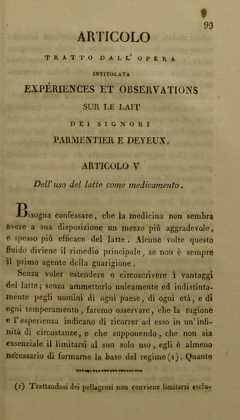 ARTICOLO THAT TO DAL 1? OPERA INTITOLATA EXPERIENCES ET OBSERVATIONS i': ’htMV. f. vAi. ' ' • r SUR LE LAIT DEI SIGNORI PARMENTIER E DEYEUX, ARTICOLO V Dell’ uso del latte come medicamento. Bisogna confessare, che la medicina non sembra avere a sua disposizione un mezzo piii aggradevale, e spesso piu efficace del latte . Aleune volte questo fluido diviene il rimedio principale , se non e sempre il primo agente della guarigione . Senza voler estendere o circoscrivere i vantaggi del latte; senza ammetterlo unicamente ed indistinta- mente pegli uomini di ogni paese, di ogni etA, e di ogni temperamento, faremo osservare, che la ragione e 1’esperienza indicano di ricorrer ad esso in un'infi- nite di circostanze, e che supponendoj che non sia essenziale il limitarsi al suo solo uso, egli & almeno necessario di formarne la base del regime (1). Quante ivvvv* vvv vvvvvv vvv (i) Trattandosi dei pelLagrosi non conviene limitarsi esclu-.