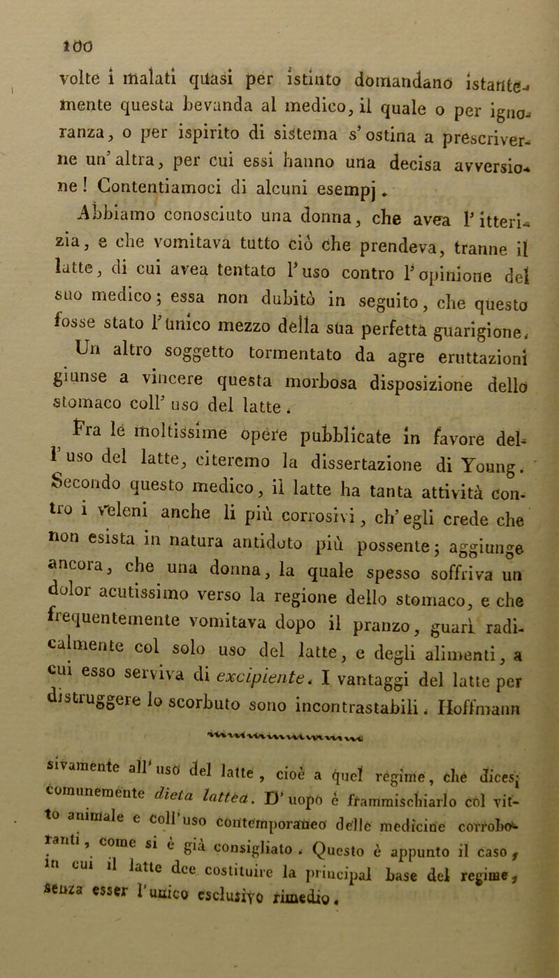 volte i malati quasi per istiuto domandano istartte^ tnente questa bevanda al medico, ii quale o per igno-. ranza, o per ispirito di sistema s’ ostina a prescriver- ne un altia, pei cui essi hanno una decisa avversio* ne ! Gontentiamoci di alcuni esempj. Abbiamo conosciuto una donna, che avea V itterU zia, e che vomitava tutto cio che prendeva, tranne il latte, di cui avea tentato l’uso contro l’opinione del suo medico; essa non dubitd in seguito, che questo fosse stato I’lmico mezzo della sUa perfetta guarigione, Un altro soggetto tormentato da agre eruttazioni giunse a vincere questa morbosa disposizione dello stomaco coll’ uso del latte, Fra le moltissime oper'e pubblicate in jfavore del- 1 uso del latte, eiteremo la dissertazione di Young. Secondo questo medico, ii latte ha tanta attiviti con- tio i >eleni anche li piu corrosivi, ch’egli crede che non esista in natura antidoto piu possente; aggiunge ancora, che una donna, la quale spesso soffriva un duloi acutissimo verso la regione dello stomaco, e che irequentemente vomitava dopo il pranzo, guari radi- calmente col solo uso del latte, e degli alimenti, a cui esso serviva di excipiente, I vantaggi del latte per distruggere lo scorbuto sono incontrastabili, Hoffmann VVIVMni sivamente alb uso del latte , cioe a quel regime, che dices- unernente diet a lotted.. D’uopO e frarnmiscliiarlo col Tit— imale e coll uso conternporaneo de'llc medicine corrobo^ t » coine si c* gia. consigliato . Questo e appunto il caso f il latte dee coslituire la priueipal base del regime ? seuza esser l’uuico esclujiyo rimedio.