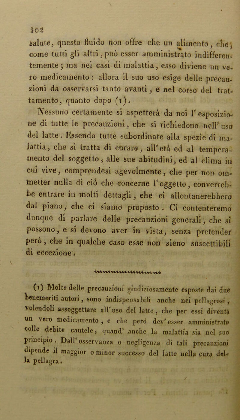 salute, qnesto fiuido non offre che uti alimento die Si * J come tutti gli altri, pud esser amministrato indifferen- temente; ma nei casi di inalattia, esso diviene un ve- ro medicamento : aliora il suo uso esige delle precam zioni da osservarsi tan to avanti ^ e nel corso del trat- tamento, quanto dopo (i), Nessuno certamente si aspetterd. da noi V esposizio- ne di tutte le precauzioni i che si richiedono nelF uso del latte. Essendo tutte subordinate alia spezie di ma- lattia, che si tratta di curare, all(i) * * * 5eta ed al tempera- tnento del soggetto > alle sue abitudini, ed al cliitia in cui vive, comprendesi agevolmente, che per non om- inetter nulla di cio che eoncerne l’oggetto, converreb- be entrare in mold dettagli ^ che ci allontanerebbero dal piano, che ci siamo proposto . Ci contenteremo dunque di parlare delle precauzioni generali, che si possono, e si devono aver in vista, senza pretender pero, che in qualche caso esse non sieno suscettibili di eccezione. (i) Molte delle precauzioni giudiziosamente esposte dai due beneraeriti autori, sono indispensabili anche nci pellagrosi , volendoli assoggettare all’uso del latte, che per essi diventa an veio medicamento, e che pcro dev’esser amministrato colie debite cautele t quand’ anche la rnalattia sia nel suo principle. Dali* osservanza o ncgligcnza di tali precauzioni dipende il maggior o minor successo del latte nclla cura del- la pellagra. /