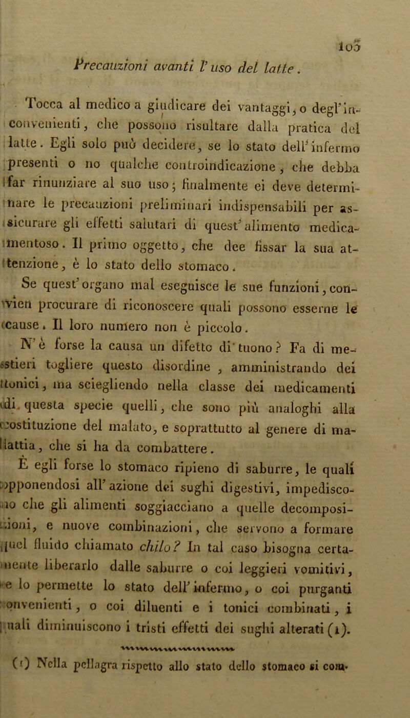 loS PrecaiLzioni avanti V uso del latte. focca al medico a giudicare dei vantaggi3o degl’in- coiiveiiienti, che possono risultare dalla pratica del latte. Egii solo puo deciders, se lo stato deli'lnfermo presenti o no qualche controindicazione i che debha ifar rinunziare al suo uso; Hnalmente ei deve determi- nare le precauzioni preliminari indispensabiii per as- sicurure gli elfetti saiutari di quest' alimento medica- mentoso. II primo oggetto, che dee fissar la sua at- tenzione y e lo stato dello stomaco * Se quest organo mal eseguisce le sue funzioni con- \ien procurare di riconoscere quali possono esserne le •cause* II loro numero non e piccolo. 1\ e forse la causa un difetto di tuono ? Fa di me- 'Stieri togliere questo disordine , amministrando dei itonici, ina sciegliendo nella classe dei medicament! idL questa specie quelli, che sono piu analoghi alia uostituzione del malato5 e soprattutto al genere di ma- liattia, che si ha da combattere. E egli forse lo stomaco ripieno di saburre, le quali [opponendosi all’ azione dei sughi digestivi, impedisco- 10 che gli alimenti soggiacciano a quelle decomposi- aoni, e nuove combinazioni, die servono a formare ijuel fluido chiamato chilo? In tal caso bisogna certa- ineiite liberarlo dalle saburre o coi leggieri vomitivi, e lo permette lo stato dell’infermo, o coi purganti onvenienti, o coi diluenti e i tonici combinati, i ; uali diminuiscono i tristi effetti dei sughi alterati(i). (0 Nella pellagra rispctlo alio stato dello stomaco si coia*