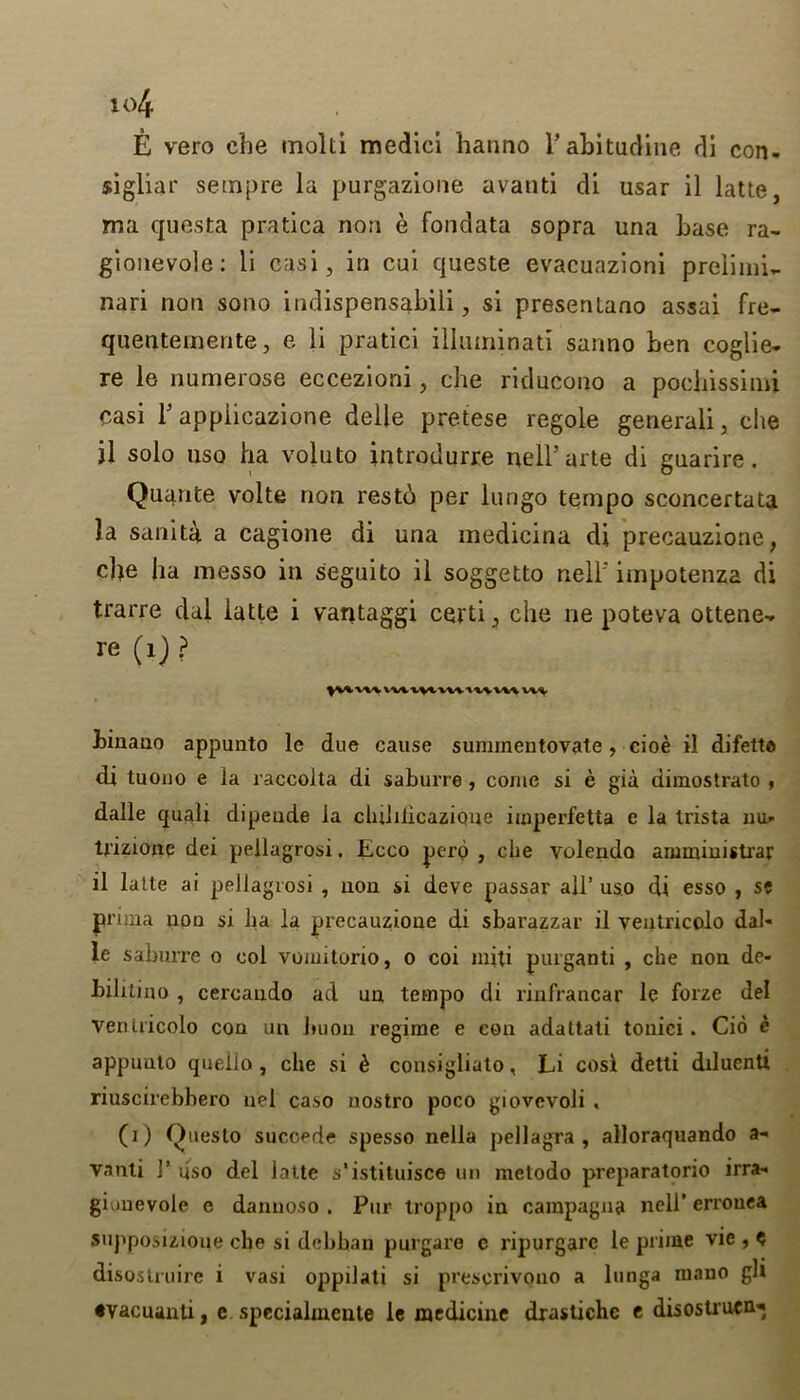 E vero cbe inolti medici hanno l’abitudine di con- sigliar setnpre la purgazione avanti di usar il latte, ma quest a pratica non e fondata sopra una base ra- gionevole: li casi, in cui queste evacuazioni preliini~ nari non sono indispensabili, si presenlano assai fre- quentemente, e li pratici illuminati sanno ben coglie- re le numerose eccezioni, che riducono a pochissimi casi T appiicazione delle pretese regole generali, che jl solo uso ha voluto introdurre nell’arte di guarire. Quante volte non restb per lungo tempo sconcertata la sanita a cagione di una medicina di precauzione, che ha messo in seguito il soggetto nell' impotenza di trarre dal latte i vantaggi certi, che ne poteva ottene-. re (1) ? ^\%Vl\WVVVtVWtt\VV\ VU binauo appunto le due cause suramentovate, cioe il difetto di tuono e la raccoita di saburre , come si e gia dimostrato , dalle quali dipeude la cluhlicazione imperfetta e la Irista xiu- U’izione dei pellagrosi. Ecco pero , che volendo amministrar il latte ai pellagrosi , non si deve passar all’ uso di esso , se prima noo si ha la precauzione di sbarazzar il ventricolo dal- le saburre o col vomitorio, o coi miti purganti , che non de- hilitino , cercaudo ad un tempo di rinfrancar le forze del ventricolo con un buon regime e con adattati touici. Cio e appunto quelio , che si k consigliato, Li cosi detti dduenti riuscirebbero nel caso nostro poco giovevoli . (i) Queslo succede spesso nella pellagra, alloraquando a- vanti 1* uso del latte s’istituisce un metodo preparatorio irra- giunevole e danuoso . Pur troppo in campagna nell' errouea supposizioue che si debban purgare c ripurgarc le prime vie , $ disoslruirc i vasi oppilati si prescrivono a lunga mano gh •vacuanti, e specialmente le medicine drastichc t disostrutn*