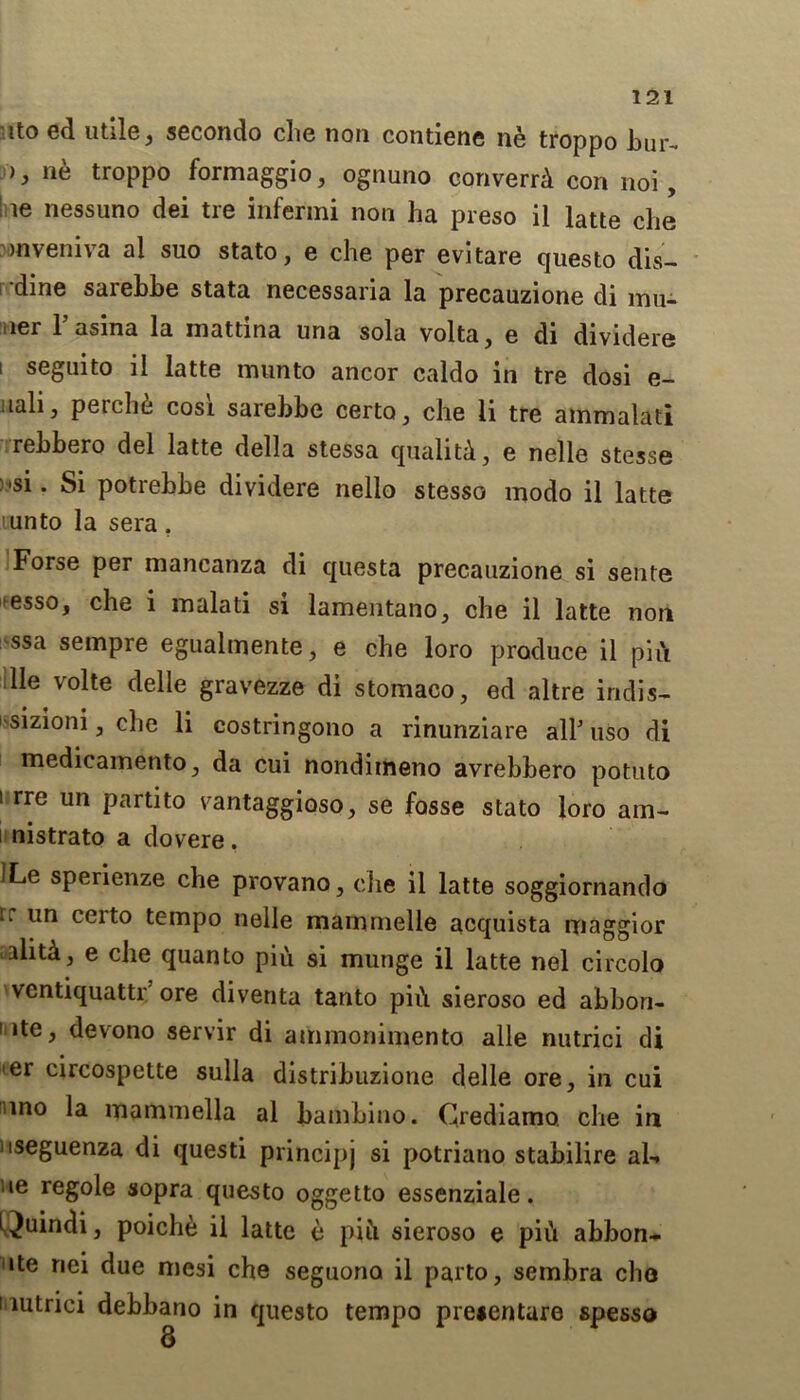 ito ed utile, secondo che non contiene ne troppo bur- ), ne troppo formaggio, ognuno converrd con noi, le nessuno dei tie infermi non ha preso il latte che mveniva al suo stato, e che per evitare questo dis- dine sarehhe stata necessaria la precauzione di mu- ner Fasina la mattina una sola volta, e di dividere i seguito il latte munto ancor caldo in tre dosi e- uali, perche cosi sarehbe certo3 che li tre ammalati rehbero del latte della stessa qualitd, e nelle stesse ;'si. Si potrebbe dividere nello stesso modo il latte 'unto la sera . Forse per mancanza di questa precauzione si sente >esso, che i malati si lamentano, che il latte non ssa sempre egualmente, e che loro produce il pin lie volte delle gravezze di stomaco, ed altre indis- ' siziom , che li costringono a rinunziare all5 uso di medicamentOj da cui nondimeno avrebbero potuto i rre un partito vantaggioso, se fosse stato loro am- i nistrato a dovere, ILe sperienze che provano, che il latte soggiornando rr un CC1^° tempo nelle mammelle acquista maggior aiiti, e che quanto piu si munge il latte nel circolo ventiquattr' ore diventa tanto ph\ sieroso ed abbon- i ite, devono servir di ammonimento alle nutrici di er circospette sulla distribuzione delle ore, in cui nno la mammella al bambino. Crediamo. che in nseguenza di questi principj si potriano stabilire al-. le regole sopra questo oggetto essenziale. Quindi, poiche il latte e pifi sieroso e piCt abbon- »te riei due mesi che seguona il parto, sembra che i mtrici debbano in questo tempo prejentare spesso