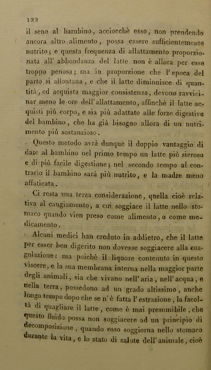 nncora altro alimento, possa essere sufficientcmente nutritoj e qnesta frequenza di allattamento proporzio- nata alT abbonrlanza del latte non e allora per esse troppo penosa j ma in proporzione che 1’epoca del parto si allontana, e che il latte diminuisce di quan- titated acquista maggior consistenza, devono ravvici- nar meno le ore dell’allattamento, affinche il latte ac- quisti pifi corpo, e sia piu adattato alle forze digestive del bambino, che ha gia bisogno allora di un nutri- mento piu sostanzioso. - Questo metodo avra dunquc il doppio vantaggio di dare al bambino nel primo tempo un latte piu sieroso e di piu facile digestione $ nel secondo tempo al con- trario il bambino sara piu nutrito, e la madre meno affaticata. Ci resta una terza considerazione, qaella cio6 rela- tiva al cangiamento, a cui. soggiace il latte nello sto- maco quando vien preso come alimento, o come me- dic amen to * • Alcuni medici ban creduto in addietro, che il latte per esser ben digerito non dovesse soggiacere alia coa- fculazione; ma poiche il liquore contenuto in questo 'Jsceie, e la sua membrana interna nella maggior parte degli animali, sia che vivano nell’aria, nell’acqua, e nella terra, possedono ad un grado altissimo , anche unbo tempo dopo che se n d fatta 1’ estrazione , la facol- di quagliare il latte, come e mai presmnibile, che Questo fluido possa non soggiacere ad un principio di composizione , quando esso soggiorna nello stomaco Jrante v*ta> c io slato di salute dell'animale, ciod