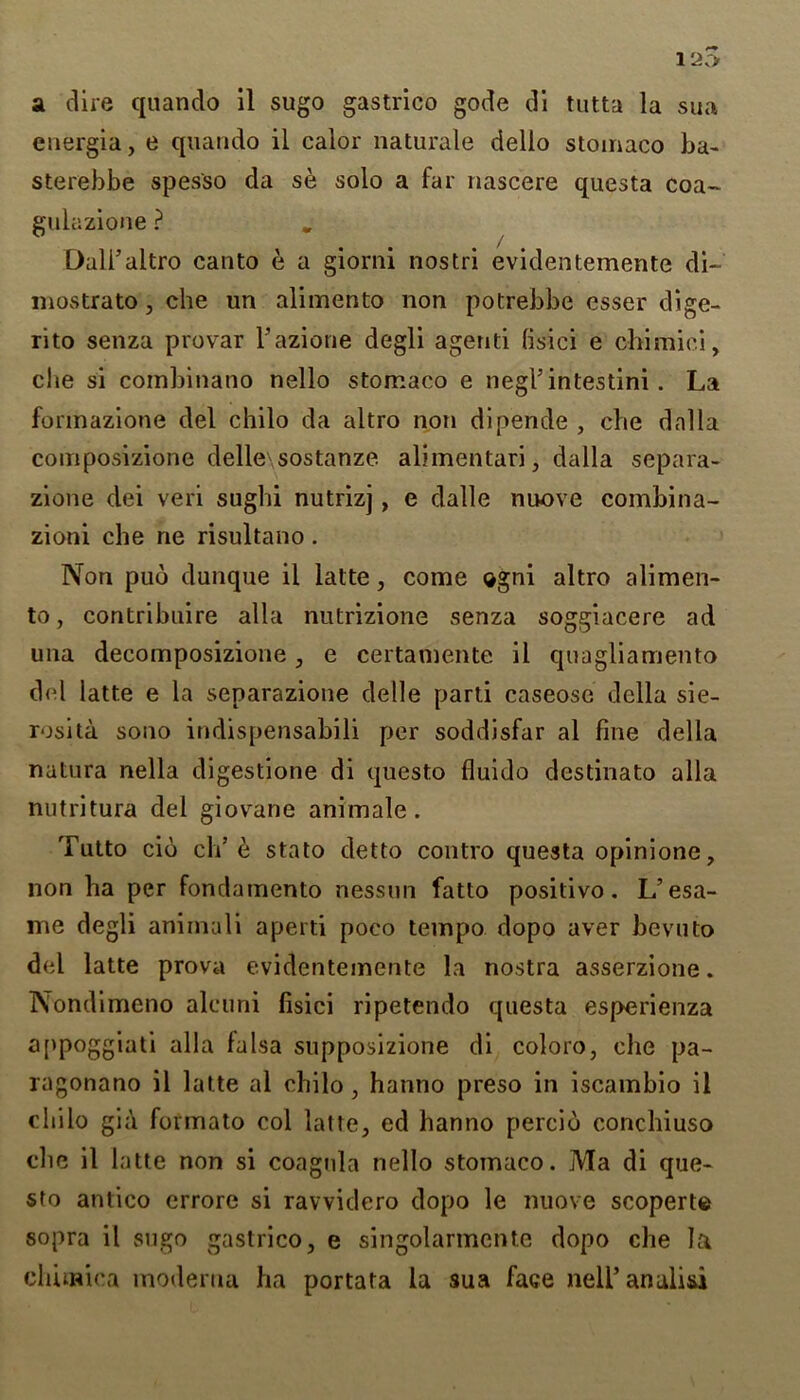 12v> a dire quando il sugo gastrico gode di tutta la sua energia, e quando il calor naturale dello stomaco ba- sterebbe spes'so da se solo a far nascere questa coa~ gulazione ? Dali’altro canto e a giorni nostri evidentemente di- mostrato, che un alimento non potrebbe esser dige- rito senza provar l’azione degli agenti lisici e chimiei, che si combinano nello stomaco e negl’intestini. La formazione del chilo da altro non dipende , che dal la couiposizione delle\sostanze aliinentari, dalla separa- zione dei veri sughi nutrizj, e dalle nuove combina- zioni che ne risultano. Non pub dunque il latte, come ogni altro alimen- to, contribuire alia nutrizione senza soggiacere ad una decomposizione , e certamente il quagliamento del latte e la separazione delle parti caseose della sie- rosita sono indispensabili per soddisfar al fine della natura nella digestione di questo fluido destinato alia nutritura del giovrane animale. Tutto cib eh’e stato detto contro questa opinione, non ha per fondamento nessun fatto positivo. L’esa- me degli animali aperti poco tempo dopo aver bevuto del latte prova evidentemente la nostra asserzione. Nondimeno alcuni fisici ripetendo questa esperienza a[>p°ggiati alia falsa supposizione di coloro, che pa- ragonano il latte al chilo , hanno preso in iscambio il chilo gia fovmato col latte, ed hanno percio conchiuso che il latte non si coagula nello stomaco. Ma di que- sto antico errore si ravvidero dopo le nuove scoperte sopra il sugo gastrico, e singolarmente dopo che la chunica moderna ha portata la sua face nell5 analisi