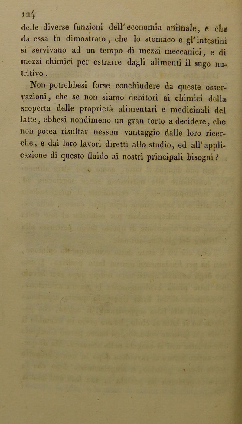 ) 24 delle diverse funzioni dell'economia aiihnale, e che da essa fu dimostrato, che lo stomaco e gl’intestini si servivatio ad un tempo di mezzi meccanici, e di mezzi chimici per estrarre dagli alimenti il sugo nu- tritivo . Non potrebbesi forse conchiudere da queste osser- vazioni, che se non siamo debitori ai chimici della scoperta delle propriety alimentari e medicinali del latte, ebbesi nondimeno un gran torto adecidere, che non potea risultar nessun vantaggio dalle loro ricer- che, e dai loro lavori diretti alio studio, ed all'appli- cazione di questo fluido ai nostri principali bisogni ?