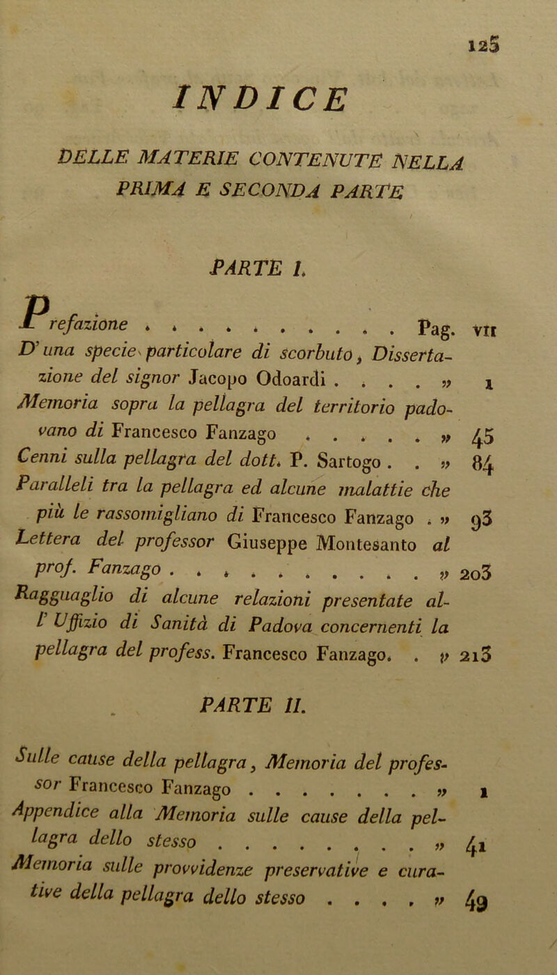 IN DICE ... ' . \ > DELLE MAT ERIE CONTE NUTE NELL A PRIM A E SECOND A PARTE PARTE L P, VII refazione * * . . , pag. D’una specie^ particolare di scorbuto, Disserta- zione del signor Jacopo Odoardi . , . . „ Memoria sopra la pellagra del territorio pado- vano di Francesco Fanzago Cenni sulla pellagra del dott> P. Sartogo . . ,> Paralleli tra la pellagra ed alcune liudattie che piu le rassomigliano di Francesco Fanzago , » Lettera del professor Giuseppe Montesanto at prof. Fanzago . . * 2o3 P-aSgllaglio di alcune relazioni presentate al- l Uffizio di Sanita di Padova concernenti La pellagra del profess. Francesco Fanzago, . v 2i3 45 84 93 PARTE II. Sulle cause della pellagra, Memoria del profes- sor Francesco Fanzago i Appcndice alia Memoria sulle cause della pel- lagra dello stesso /fl Alemoria sulle provvidenze preservative e cura- tive della pellagra dello stesso . . , , » 4<}