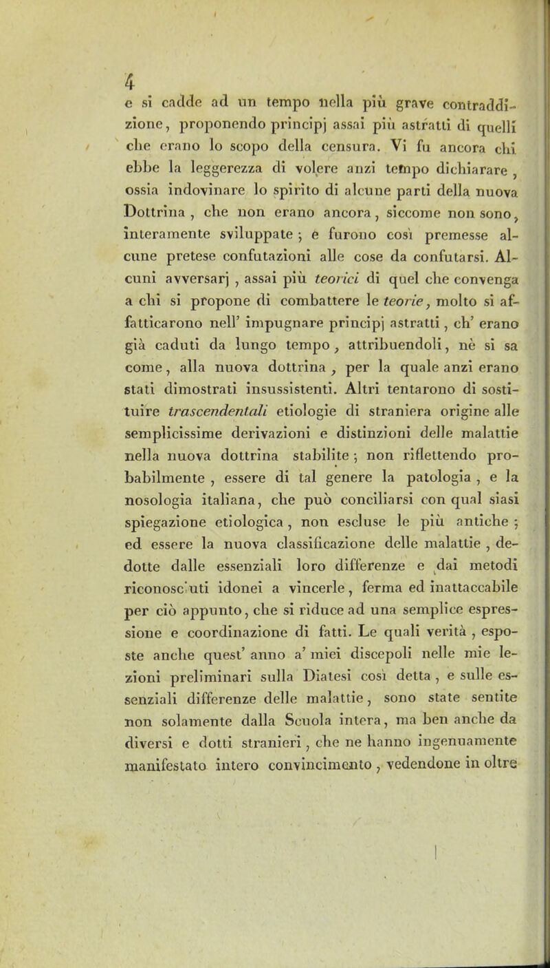 c si cackle ad un tempo liclla piu grave contraddi- zione, proponendo principj assai piu astratti di quelli die erano lo scopo della censura. Vi fu ancora clci ebbe la leggerezza di volere anzi tefnpo dichiarare , ossia indovinare lo spirito di aleune parti della nuova Dottrina , che uon erano ancora, siccome non sono, inleramente sviluppate •, e furono cosi premesse al- cnne pretese confutazioni alle cose da confutarsi. Al- cuni avversarj , assai piu teorici di quel che convenga a chi si propone di combattere le teorie, niolto si af- fatticarono nell’ impugnare principj astratti, ch’ erano gia caduti da lungo tempo , attribuendoli, ne si sa come, alia nuova dottrina , per la quale anzi erano stati dimostrati insussistenti. Altri tentarono di sosti- tuire trascendentali etiologie di straniera origine alle semplicissime derivazioni e distinzioni delle malattie nella nuova dottrina stabilite ; non riflettendo pro- babilmente , essere di tal genere la patologia , e la nosologia italiana, che puo conciliarsi con qual siasi spiegazione etiologica, non escluse le piu antiche ; ed essere la nuova classificazione delle malattie , de- dotte dalle essenziali loro differenze e dai metodi riconosc uti idonei a vincerle, ferma ed inattaccabile per cio appunto, che si riduce ad una semplice espres- sione e coordinazione di fatti. Le quali verita , espo- ste anclie quest’ anno a’ miei discepoli nelle mie le- zioni preliminari sulla Diatesi cosi detta , e sulle es- senziali differenze delle malattie, sono state sentite non solamente dalla Seuola intera, ma ben anclie da diversi e dotti stranieri, che ne hanno ingenuamente manifestato intero convincimento , vedendone in oltre