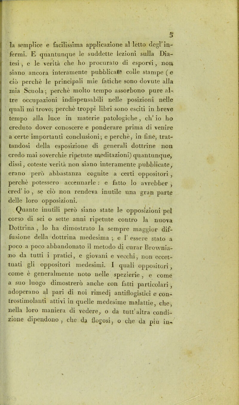 ✓ Bl ■ ‘ * S la semplice e facilissima applicazione al letto degVin- fermi. E quantunque le suddette lezioni sulla Dia- tesi , e le verita che ho procurato di esporvi, non siano ancora interaraente pubblicaf; colie stampe ( e cio perche le principal! mie fatiche sono dovute alia mia Scuola-, perche molto tempo assorbono pure ni- tre occupazioni indispensabili nelle posizioni nelle quali mi trovo; pei'che troppi libri sono esciti in breve tempo alia luce in materie patologiche, ch5 io ho creduto dover conoscere e ponderare prima di venire a certe importanti conclusioni; e perche, in fine, trat- tandosi della esposizione di generali dottrine non credo mai soverchie ripetute meditazioni) quantunque, dissi, coteste verita non siano interamente pubblicate, erano perb ahbastanza cognite a certi oppositori , perche potesscro accennarle : e fatto lo avrebber , cred’ io , se cio non rendeva inutile una gran parte delle loro opposizioni. Quante inutili pero siano state le opposizioni pel corso di sei o sette anni ripetute contro la nuova Dottrina , lo ha dimostrato la sempre maggior dif- fusione della dottrina medesima 5 e 1’ essere stato a poco a poco abbandonato il metodo di curar Brownia- no da tutti i pratici, e giovani e vecchi, non eccet- tuati gli oppositori medesimi. I quali oppositori, come e generalmente uoto nelle spezierie , e come a suo luogo dimostrero anche con fatti particolari, adoperano al pari di noi rimedj antiflogistici e con- trostimolanti attivi in quelle medesime malattie, che, nella loro maniera di vedere, o da tutt’altra condi- jcione dipendono, che da flogosi, o che da pm in-