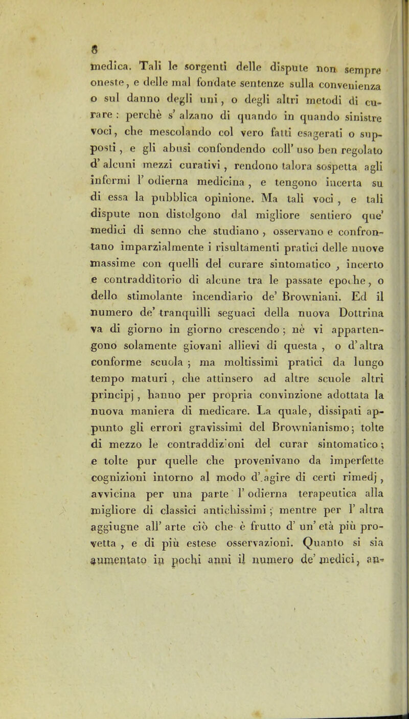 medica. Tali le sorgenti delle dispute non sempre oneste, e delle mal fondate sentenze sulla convenienza o sul danno degli uni, o degli altri inetodi di cu- rare : perclie s’ alzano di quando in quando sinistre voci, die mescolando col vero fatti esagerati o sup- posti, e gli abusi confondendo coll’ uso ben regolato d’alcuni mezzi curativi , rendono talora sospetta agli infcrmi 1’ odierna medicina , e tengono incerta su di essa la pubblica opinione. Ma tali voci , e tali dispute non distolgono dal migliore sentiero que’ medici di senno che studiano , osservano e confron- tano imparzialmente i risultamenti pratici delle nuove massime con quelli del curare sintomatico , incerto e contradditorio di alcune tra le passate epoihe, o dello stimolante incendiario de’ Browniani. Ed il numero de’ tranquilli seguaci della nuova Dottrina va di giorno in giorno crescendo; ne vi apparten- gono solamente giovani allievi di quesla , o d’altra conforine scuola ; ma moltissimi pratici da lungo tempo maturi , cite attinsero ad altre scuole altri principj , h'anno per propria convinzione adottata la nuova maniera di medicare. La quale, dissipati ap- punto gli errori gravissimi del Brownianismo 5 tolte di mezzo le contradcliz’oni del curar sintomatico; e tolte pur quelle che provenivano da imperfette cognizioni intorno al modo d’.agire di certi rimedj , avvicina per una parte 1’ odierna terapeutica alia migliore di classici antichissimi ■, menlre per 1’ altra aggiugne all’arte eio che e frutto d’ un’ eta piii pro- vetta , e di piu estese osservazioni. Quanto si sia ^unientato ip pochi anni ii numero de’ medici, an*