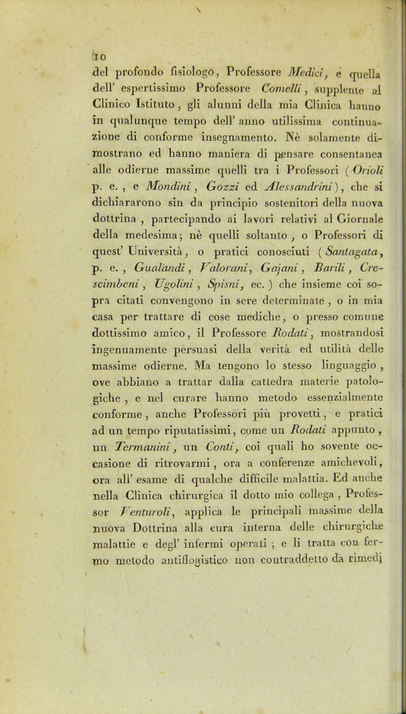 'iO del profondo fisiologo, Professore Medici, e quella dell’ espertissimo Professore Conielli, supplenie al Clinieo Istituto , gli alunni della mia Glinica hanno in qualunque tempo dell’anno utilissima continua- zione di conforme insegnamento. Ne solamente di- mostrano ed hanno maniera di pensare consentanea alle odierne massime quelli tra i Professori (Orioli p. e. , e Mondini , Gozzi ed Alessandrini), the si dicliiararono sin da principio sostenitori della nuova dottrina , partecipando ai lavori relativi al Giornale della medesima; ne quelli soltanto , o Professori di quest’ Universita, o pratici conosciuti (Sanlagata, p. e. , Gualandi, Valorani, Gajani , Barili, Cre- scimbeni , Ugolini , Spisni, ec. ) che insieme coi so- pra citati convengono in sere determinate , o in mia casa per trattare di cose mediclie, o presso comune dottissimo amico, il Professore Rodali, mostrandosx ingenuamente persuasi della verittu ed utilita delle massime odierne. Ma tengono lo stesso linguaggio , ove alxbiano a trattar dalla cattedra materie patolo- giehe , e nel curare banno metodo essenzialmente conforme, ancbe Professori piii provetti, e pratici ad un tempo riputatissimi, come un Rodali appunto , un Termanini, un Conti, coi quali ho sovente oc- casione di ritrovarmi, ora a conferenze amichevoli, ora all’ esame di qualcbe difficile malattia. Ed ancbe nella Clinica cbirurgica il dotto mio collega , Profes- sor Venturoli, applica le principali massime della jiuova Dottrina alia cura interna delle cbirurgicbe malattie e degl’ infermi operati \ e li tratta cou fer- mo metodo autiflogistico non contraddetto da riinedj