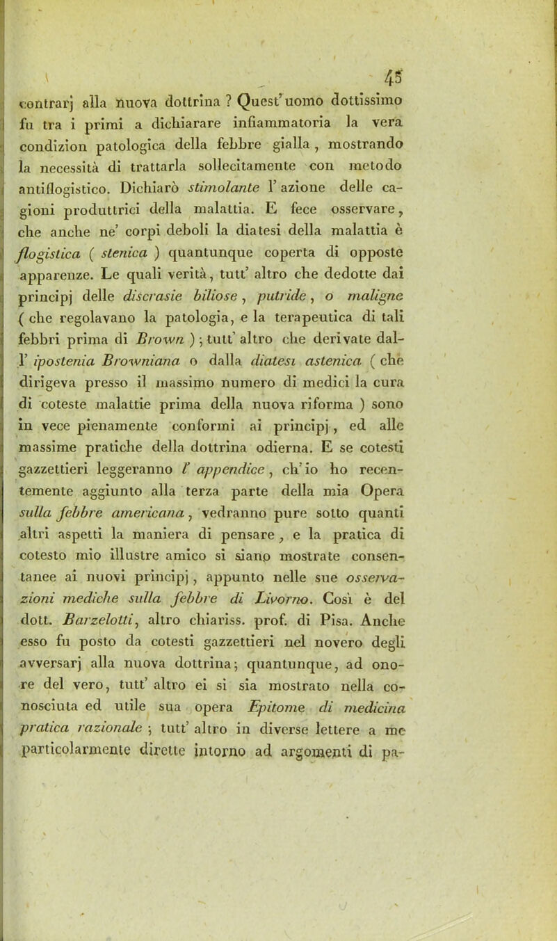 eontrarj alia nuova dottrina ? Quest’uomo dottissimo fu tra i primi a clicliiarare infiammatoria la vera coudizion patologica della febbre gialla , mostrando la necessita di trattarla sollecitamente con me to do antiflogistico. Dichiaro slimolante 1’ azione delle ca- gioni produtlrici della malattia. E fece osservare, die ancbe ne’ corpi deboli la diatesi della malattia e flogistica ( sLenica ) quantunque coperta di opposte apparenze. Le quali verita, tutt’ altro cbe dedotte dai principj delle discrasie biliose, putride, o maligne ( che regolavano la patologia, e la terapeutica di tali febbri prima di Brown ) ; tutt’ altro cbe derivate dal- 1’ ipostenia Browniana o dalla diatesi astenica ( che dirigeva presso il massimo numero di medici la cura di coteste malattie prima della nuova riforma ) sono in vece pienamente conformi ai principj , ed alle massime pratiche della dottrina odierna. E se cotesti \ gazzettieri leggeranno t appendice, cli io ho recen- temente aggiunto alia terza parte della mia Opera sulla febbre americana, vedranno pure sotto quanti altri aspetti la maniera di pensare } e la pratica di cotesto mio illuslre amico si siano mostrate consen- tanee ai nuovi principj} appunto nelle sue osseiva~ zioni mediclie sulla febbre di Livorno. Cosi e del dolt. Barzeloltij altro chiariss. prof, di Pisa. Anclie esso fu posto da cotesti gazzettieri nel novero degli avversarj alia nuova dottrina; quantunque, ad ono- re del vero, tutt’ altro ei si sia mostrato nella co- nosciuta ed utile sua opera Epitome di medicina pratica razionale ; tutt’ altro in diverse lettere a me particolarmcnie dirette intorno ad argomenti di pa-