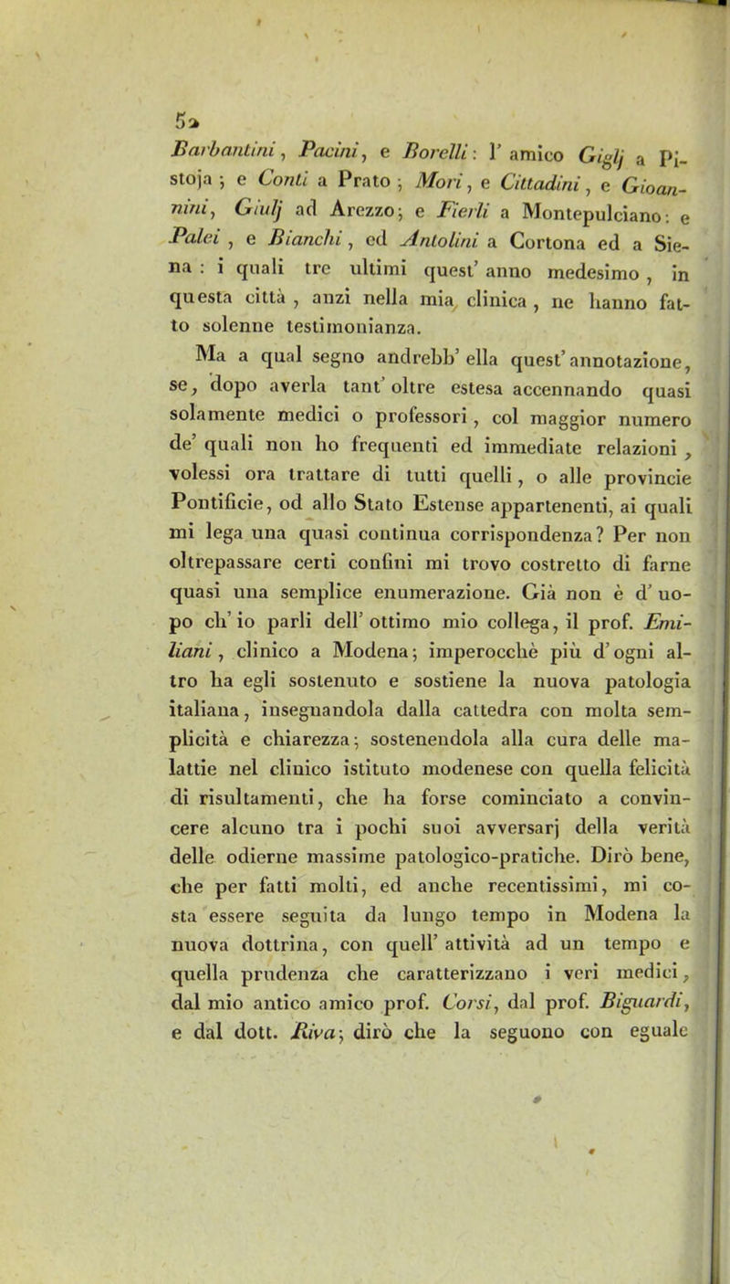 Barbantini, Pacini, e Borelli: 1'amico Giglj a Pi- stoja j e ConLl a Prato ; Mori, e Cittadini, e Gioa*- ”*«*» G/u# act Arezzo; e 27e/# a Montepulciano: e Paid , e Bianchi, eel Antolini a Cortona ed a Sie- na : i quali tre ultimi quest anno medesimo , in questa citta , anzi nella mia clinica , ne banno fat- to solenne testimonianza. Ma a qual segno andrebb’ella quest’annotazione, se, dopo averla tant oltre estesa accennando quasi solamente medici o prolessori, col maggior niimero de’ quali non lio frequenti ed immediate relazioni , volessi ora trattare di tutti quelli, o alle provincie Pontificie, od alio Stato Estense appartenenti, ai quali mi lega una quasi continua corrispondenza? Per non oltrepassare certi confini mi trovo costrelto di fame quasi una semplice enumerazione. Gia non e d’ uo- po cli’ io parli dell’ottimo mio collega, il prof. Emi- liani, clinico a Modena; imperoccbe piii d’ogni al- tro lia egli sostenuto e sostiene la nuova patologia italiana, insegnandola dalla cattedra con molta sem- plicita e chiarezza; sostenendola alia cura delle ma- lattie nel clinico istituto modenese con quella felicita di risultamenti, cbe lia forse cominciato a convin- cere alcuno tra i pochi suoi avversarj della verita delle odierne massime patologico-pratiche. Diro bene, die per fatti mold, ed anclie recentissimi, mi co- sta essere seguita da lungo tempo in Modena la nuova dottrina, con quell’ attivita ad un tempo e quella prudenza cbe caratterizzano i veri medici, dal mio antico amico prof. Corsi, dal prof. Biguardi, e dal dott. Biva; diro clie la seguono con eguale