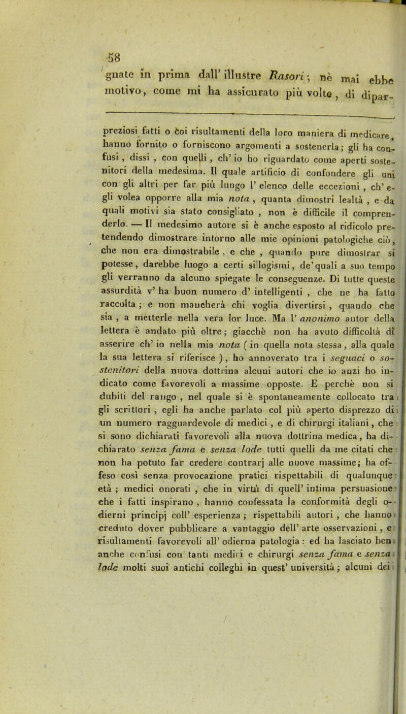 58 guate in prima dall’illustre Bason • ne mai ebbe motivo, come mi ha assicurato piu volte , di dipar- preziosi fatti o fcoi risultamenti della loro maniera di medicare linnno fornito o forniscono argoinenti a sostenerla; gli ha con- fusi , dissi , con quelli , ch’ io ho riguardato come aperti soste- nitori della medesima. II quale artificio di confondere gli uni con gli altri per far piii lungo 1’elenco delle eccezioni , ch’e- gli volea opporre alia mia nota , quanta dimostri lealta , e da quali motivi sia stato consigliato , non e difficile il compren- derlo — II medesimo autore si b anche esposto al ridicolo pre- tendendo dimostrare intorno alle mie opinioni patologiche cio, che non era dunostrabilc , e ctie , quando pure dimoslrar si potesse, darebbe luogo a certi sillogisini, de’quali a suo tempo gli verranno da alcuno spiegate le conseguenze. Di tutte queste assurdita v’ ha buon numero d’ intelligenti , che ue ha fatto raccolta ; e non manchera chi voglia divertirsi , quando che sia , a metterle nella vera lor luce. Ma 1’ anonimo autor della Iettera e andato piu oltre; giacche non ha avuto difficolla df asserire ch’ io nella mia nota (in quella nota stessa, alia quale la sua Iettera si riferisce ), ho annoverato tra i seguaci o so- stcnitori della nuova dottrina alcuni autori che io anzi ho in- dicato come favorevoli a massime opposte. E perche non si dubili del rango , nel quale si e spontaneamente collocato tra ii gli scritlori , egli ha anche parlato col piu aperto disprezzo di tin numero ragguardevole di ntedici , e di chirurgi italiani, che I si sono dichiarati favorevoli alia nuova dottrina medica, ha di- i chiarato senza fanta c senza lode tutti quelli da me citati che I non ha potuto far credere contrarj alle nuove massime; ha of- j feso cosi senza provocazione pratici rispettabili di qualunque I eta ; medici onorati , che in virtu di quell’ intirna persuasionc l che i fatti inspirano , hanno coufessata la conformita degli q- I dierni principj coll’ esperienza ; rispettabili autori , che hanno I crednto dover pubblicare a vantaggio dell’ arte osservazioni , e I risultamenti favorevoli all’ odierna patologia: ed ha lasciato ben I anche confusi con tanti medic i e chirurgi senza fama e senza I ; lode molti suoi antichi colleghi in quest’ universita; alcuni dei r ,