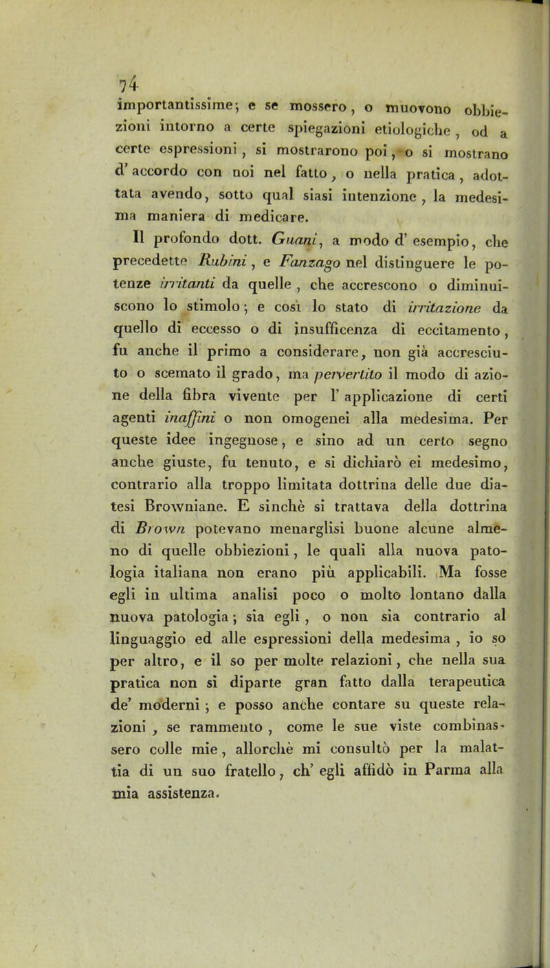 importantissime; e se mossero , o muovono obbie- zioni intorno a certe spiegazioni etiologiche , od a certe espressioni , si mostrarono poi, o si mostrano cl’ accordo con noi nel fatto, o nella pratica, adot- tata avendo, sotto qual siasi intenzione , la medesi- xna maniera di medicare. II profondo dott. Guam, a modo d’ esempio, che precedette Rubini, e Fanzago nel distinguere le po- tenze initanti da quelle , che accrescono o diminui- scono lo stimolo •, e cosi lo stato di irritazione da quello di eccesso o di jnsuflicenza di eccitamento, fu anche il primo a considerare, non gia accresciu- to o scemato il grado, ma peiverlilo il modo di azio- ne della fibra vivente per 1’ applicazione di certi agenti inafflni o non omogenei alia medesima. Per queste idee ingegnose, e sino ad un certo segno anche giuste, fu tenuto, e si dichiaro ei medesimo, contrario alia troppo limitata dottrina delle due dia- tesi Browniane. E sinche si trattava della dottrina di Brown potevano menarglisi buone alcune alme- no di quelle obbiezioni, le quali alia nuova pato- logia italiana non erano piti applicabili. Ma fosse egli in ultima analisi poco o molto lontano dalla nuova patologia; sia egli , o non sia contrario al linguaggio ed alle espressioni della medesima , io so per altro, e il so per molte relazioni, che nella sua pratica non si diparte gran fatto dalla terapeutica de’ moderni e posso anche contare su queste rela- zioni , se rammento , come le sue viste combinas* sero colie mie, allorche mi consulto per la malat- tia di un suo fratello 7 ch’ egli aflido in Parma alia mia assistenza.