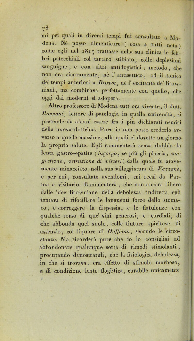 \ 78 mi pei quali in diversi tempi fui consultato a Mo- dena. Ne posso dimenticare ( cosa a tutti nota) come egli nel 1817 trattasse nella sua clinica le feb- Lri petecchiali col tartaro stibiato, colie deplezioni sanguigne , e con altri antiflogistici •, metodo , che non era sicuramente, ne 1’antisettico , od il tonico de’ tempi auteriori a Brown, ne 1’eccitante de’Brow- niani, ma combinava perfettainente con quello, che oggi dai moderni si adopera. Altro professore di Modena tutt’ora vivente, il dott. Bazzani, lettore di patologia in quella universita, si pretende da alcuni essere fra i piu dichiarati nemici della nuova dottrina. Pure io non posso crederlo av- verso a quelle massime, alle quali ei dovette un giorno la propria salute. Egli rammentera senza dubbio la lenta gastro-epatite ( ingorgo, se piu gli piaecia, con- gestions, ostruzione di 'visceri) dalla quale fu grave- mente minacciato nella sua villeggiatura di Vezzcaio, e per cui, consultato avendomi, mi recai da Par- ma a visitarlo. Rammentera , che non aucora libero dalle idee Browniane della debolezza indiretta egli tentava di rifocillare le languenti forze dello stoma- co, e correggere la dispessia, e le flatuleuze con qualche sorso di que’vini generosi, e cordiali, di che abbonda quel suolo, colle tinture spiritose di assenzio, col liquore di Hoffman, secondo le circo- stanze. Ma ricordera pure che io lo consigliai ad abbandonare qualunque sorta di rimedi stimolanti ? procurando dimostrargli, che la hsiologica debolezza, in che si trovava , era effetto di stimolo morboso, e di condizione lento flogistica; curabile uuicamcnte