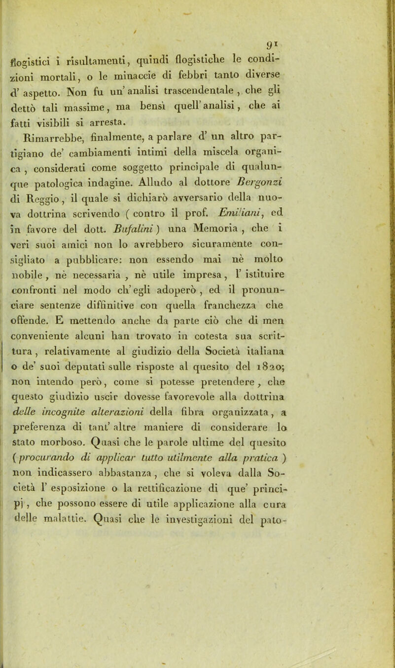 flogistici i risultamenti, quindi flogistiche le condi- zioni mortal!, o le minaccie di febbri tanto diverse d’ aspetto. Non fu un analisi trascendentale , che gli detto tali massime, ma bens'i quell’ analisi, che ai fatti visibili si arresta. Rimarrebbe, finalmente, a parlare d’ un altro par- tigiano de’ cambiamenti intimi della miscela organi- ca , considerati come soggetto principale di qualun- qne patologica indagine. Alludo al dottore Bergonzi di Reggio, il quale si dichiaro avversario della nuo- va dottrina scrivendo ( contro il prof. EmUiani, ed in favore del dott. Bnfalini) una Memoria 7 che i vcri suoi amici non lo avrebbero sicuramente con- sigliato a pubblicare: non essendo mai ne molto nobile , ne necessaria , ne utile impresa 7 1’istituire confronti nel modo ch’ egli adopero , ed il pronun- ciare sentenze diffinitive con quella franchezza che offende. E mettendo anche da parte cio che di men conveniente alcuni ban trovato in cotesta sua scrit- tura , relativamente al giudizio della Societa italiana o de’ suoi deputati sulle risposte al quesito del 1820; non intendo pero, coine si potesse pretendere , che questo giudizio uscir dovesse favorevole alia dottrina detle incognite alterazioni della libra organizzata, a preferenza di tant’ altre maniere di considerare lo stato morboso. Quasi che le parole ultime del quesito (procurando di applicar Lutto utilnientc alia pratica ) non indicassero abbastanza 7 che si voleva dalla So- cieta 1’ esposizione o la rettilicazione di que’ princi- pj , che possono esserc di utile applicazione alia cura delle malattie. Quasi che le investigazioni del pato-