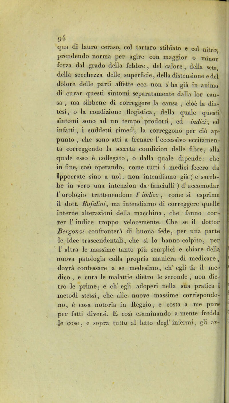 </\ qua di lauro ceraso, col lartaro stibiato e col nitro prendendo norma per agire con maggior o minor forza dal grado della febbre , del calore , della sete, della secchezza delle superficie, della distensione edel dolore delle parti affette ecc. non s’ ha gia in animo di curar questi sintomi separatamente dalla lor cau- sa , raa sibbene di correggere la causa , cioe la dia- tesi, o la condizione flogistica, della quale questi sintomi sono ad un tempo prodotti , ed indicia ed infatti, i suddetti rimedj, la correggono per cio ap- punto , che sono atti a frenare l’eccessivo eccitamen- ta correggendo la secreta condizion delle fibre, alia quale esso e collegato, o dalla quale dipende: die in fine, cost operando, come tutti i medici fecero da Ippocrate sino a noi, non intendiamo gia ( e sareb- % be in vero una intenzion da -fanciulli ) d’accomodar 1’ orologio trattenendone /’ indice , come si esprime il dott. Bufalini, ma intendiamo di correggere quelle interne aherazioni della macchina , che fanno cor- rer 1’ indice troppo velocemente. Che se il dottor Bergonzi confrontera di buona fede, per una parte le idee trascendentali, che s't lo hanno colpito, per 1’ altra le massime tanto piii semplici e clxiare della nuova patologia colla propria maniera di medicare, dovra contessare a se medesimo, ch’ egli fa il me- dico , e cura le malattie dietro le seconde , non die- tro le prime; e ch’ egli adoperi nella sua pratica i metodi stessi, che alle nuove massime corrispondo- no, e cosa notoria in Reggio, e costa a me pure per fatti diversi. E cosi esaminando a mente fredda le cose, e sopra tutto ol letto degl’infermi, gli av- t c t li