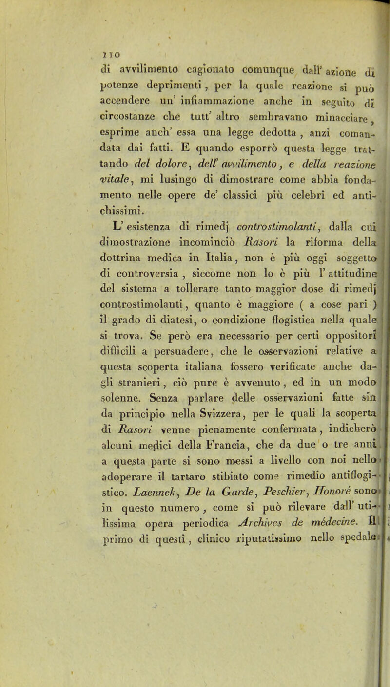 di avvllimento cagionato comunque dall’ azlone di potenze deprimenti , per la quale reazione si pud aceendere un’ infiammazione anche in seguito di circostanze die tutt' altro scmbravano minacciare, esprime aucld essa una legge dedotta , anzi coman- data dai fatti. E quando esporro questa legge trat- tando del dolore, delT awdirnento, e della reazione vitale, mi lusingo di dimostrare come abbia fonda- mento nelle opere de’ classici piti celebri ed anti- cliissimi. L’ esistenza di rimedj controstimolanti, dalla cui ■ dimostrazione incomincio Rasori la riforma della ; dottrina medica in Italia, non e piu oggi soggetto di controversia , siccome non lo c piu 1’ attitudine del sistcma a tollerare tanto maggior dose di rimedj controstimolanti, quanto e maggiore ( a cose pari ) il grado di diatesi, o condizione flogistica nella quale l si trova. Se pero era necessario per certi oppositori difbcili a persuadere, che le osservazioni relative a questa scoperta italiana fossero verificate ancbe da- I gli stranieri, cio pure e avvenuto, ed in un modo j solenne. Senza parlare delle osservazioni fatte sin da principio nella Svizzera, per le quali la scoperta di Rasori venne pienamente confermata, indicherd alc.uni meflici della Francia, che da due o tre anni 1 a questa parte si sono messi a livello con noi nello < I adoperare il tart-aro stibiato come rimedio antiflogi- • I; stico. Laenneh, De la Garde, Pescluerj Honore sono F in questo numero, come si pud rilevare dall uti— 11 lissima opera periodica Archives de medecine. lllji primo di questi, clinico riputaiissimo nello spedale In