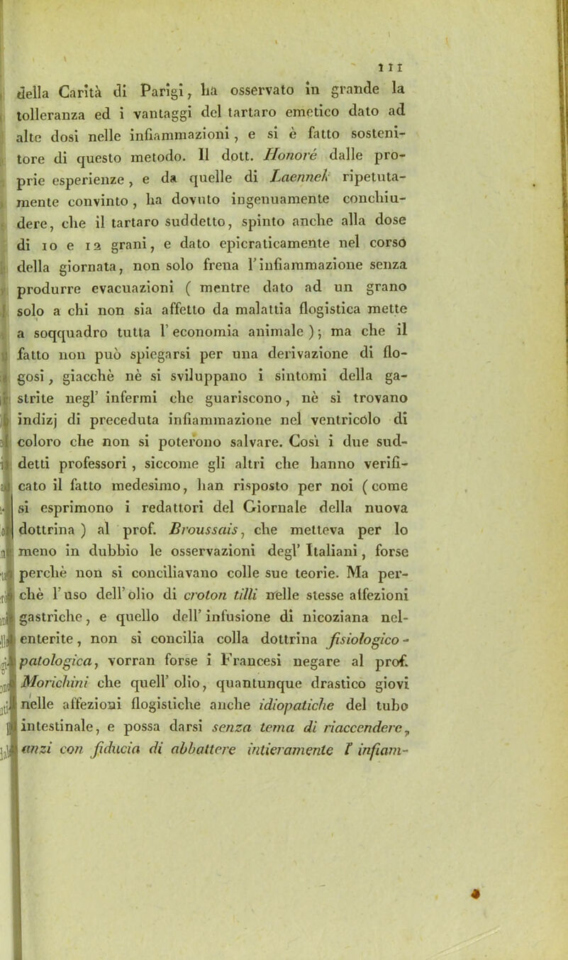 tolleranza ed i vantaggi del tartaro emctico dato ad alte dosi nelle infiammazioni, e si e fatto sosteni- tore di questo metodo. 11 dott. Honore dalle pro- prie esperienze7 e da quelle di Laennet' ripetuta- mente convinto , lia dovuto ingenuamente concliiu- dere, die il tartaro suddetto, spinto anclie alia dose di io e ia grani7 e dato epicraticamente nel corso della giornata7 non solo frena 1’infiammazione senza produrre evacuazioni ( mentre dato ad un grano solo a chi non sia affetto da majattia flogistica mette a soqquadro tutta 1’ economia aniniale ); ma che il fatto non pud spiegarsi per una derivazione di tlo- gosi, giacche ne si sviluppano i sintomi della ga- slrite negl’ infermi che guariscono 7 ne si trovano indizj di preceduta inliammazione nel ventricolo di coloro che non si poterono salvare. Cosi i d\ie sud- detd professori , siccome gli altri che hanno verifi- cato il fatto medesimo, han risposto per noi (come si esprimono i redattori del Giornale della nuova | dottrina ) al prof. Broussciis 7 che metteva per lo meno in dubbio le osservazioni degl’ Italiani, forse perclie non si conciliavano colie sue teorie. Ma per- che 1 uso dell' olio di croton tilli rrelle stesse atfezioni : gastriche 7 e quello dell’ infusione di nicoziana ncl- enlerite, non si concilia colla dottrina fisiotogico - i patologica, vorran forse i Frances! negare al prof. I Morichini che quell’ olio 7 quantunque drastico giovi 1 nelle atfezioni tlogistiche anclie idiopatiche del tubo i intestinale, e possa darsi senza tema di riaccendere, I anzi con fxducia di abbattere intieramenle l infiam-