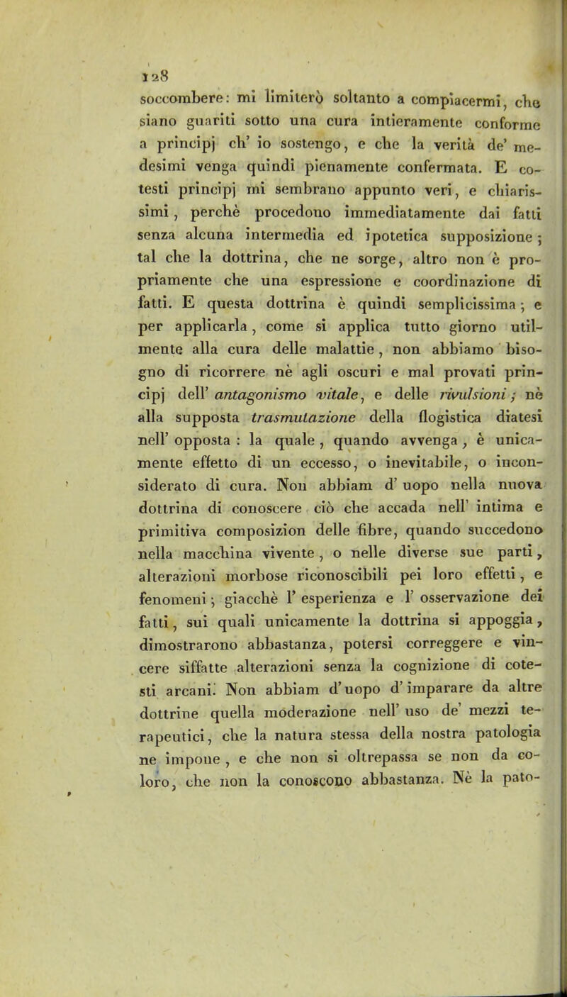 soccombere: mi limilerb soltanto a compiacermi che siano guarili sotto una cura intieramente conforme a principj ch’ io sostengo, e cbe la verita de’ me- desimi venga quindi pieriamente confermata. E co- testi principj mi sembrano appunto veri, e chiaris- simi, perche procedono immediatamente dai fatli senza alcana intermedia ed ipotetica supposizione; tal che la dottrina, cbe ne sorge, altro non e pro- priamente che una espressione e coordinazione di fatti. E questa dottrina e quindi semplicissima; e per applicarla, come si applica tutto giorno util- mente alia cura delle malattie, non abbiamo biso- gno di ricorrere ne agli oscuri e mal provati prin- cipj dell’ antagonismo vitale, e delle rividsioni; ne alia supposta trasmulazione della flogistica diatesi nell’ opposta : la quale , quando avvenga , e unica- mente effetto di un eccesso, o inevitabile, o incon- siderato di cura. Non abbiam d’ uopo nella nuova dottrina di conoseere cio cbe accada nell intima e primitiva composizion delle fibre, quando succedono nella macchina vivente, o nelle diverse sue parti y alterazioui morbose riconoscibili pei loro effetti, e fenomeni; giacche Y esperienza e 1’ osservazione dei fatti, sui quali unicamente la dottrina si appoggia, dimostrarono abbastanza, potersi correggere e vin- cere siffatte alterazioni senza la cognizione di cote- sti arcanii Non abbiam d’uopo d’ imparare da altre dottrine quella moderazione nell’ uso de mezzi te- rapeutici, cbe la natura stessa della nostra patologia ne impone , e che non si oltrepassa se non da co- loro, che non la conoscono abbastanza. Ne la patn-