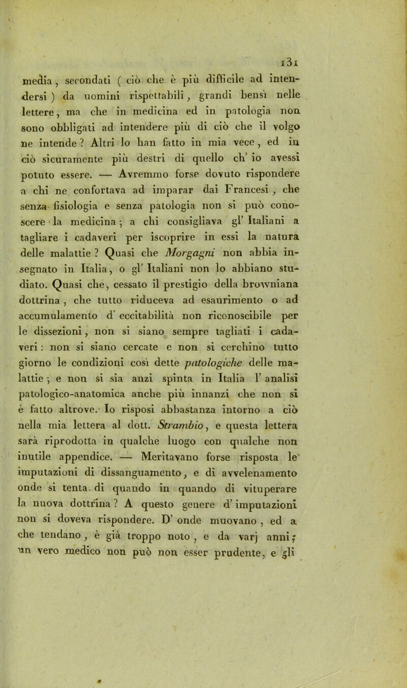 media, secondati ( cio che e pi lx difficile ad inten- dersi ) da uomini rispettabili, grandi bensi nolle lettere, ma clie in medicina ed in patologia non sono obbligati ad intendere piu di cio che il volgo ne intende ? Altri lo ban fatto in mia vece , ed in cio sicuramente piu destri di quello cli’ io avessi potuto essere. — Avremmo forse dovuto rispondere a chi ne confortava ad imparar dai Francesi , che senza fisiologia e senza patologia non si puo cono- scere • la medicina •, a chi consigliava gl’ ltaliani a tagliare i cadaveri per iscoprire in essi la natura delle malattie ? Quasi che Morgagni non abbia in- segnato in Italia, o gl ltaliani non lo abbiano stu-^ diato. Quasi che, cessato il prestigio della browniana dottrina , che tutto riduceva ad esaurimento o ad accumulamento d’ eccitabilita non riconoscibile per le dissezioni, non si siano serapre tagliati i cada- veri : non si siano cercate e non si cerchino tutto giorno le condizioni cosi dette patologiche delle ma- lattie •, e non si sia anzi spinta in Italia 1’ analisi patologico-anatomica anche piu innanzi che non si e fatto altrove.- Io risposi abbastanza intorno a cio nella mia lettera al dott. Strambio, e questa lettera sara riprodotta in qualche luogo con qualche non inutile appendice. — Meritavano forse risposta le' imputazioni di dissanguamento, e di avvelenamento onde si tenta. di quaudo in quando di vituperare la nuova dottrina ? A questo genere d’ imputazioni non si doveva rispondere. D’ onde muovano , ed a che tendano, e gia troppo noto , e da varj annif nn vero medico non pu6 non esser prudente, e 5K