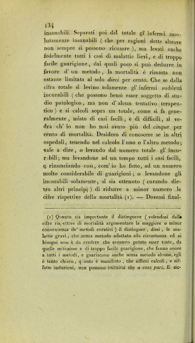 insanabili. Separati poi dal totale gl’ infermi asso- lutamente insanabili ( the per ragioni dette altrove non sempre si possono ricusare ), ma levati anche fedelniente tutti i casi di malattie lievi, e di troppo facile guarigione, dai quali poco si puo dedurre in favore d’ uu metodo, la mortalita e rimasta non ostante liinitata al solo died per cento, die se dalla cil'ra totale si levino solamente gl’ infermi suddetti incurabili ( die possono bensi esser soggetto di stu- dio patologico, ma non d’ alcun tentativo terapeu- tico ) e si calcoli sopra un totale, come si fa gene- ralmente , misto di casi facili, e di difficili, si ve- dra cli’ io non lio mai avuto piu del dnque per cento di mortalita. Desidero di conoscere se in altri ospedali, tenendo nel calcolo l’uno o l’altro metodo; vale a dire, o levando dal numero totale gl’ incu- rubili; ma levandone ad un tempo tutti i casi facili, e. rinunciando cost, com’io ho fatto, ad un numero molto considerabile di guarigioni ; o levandone gli incurabili solamente, si sia ottenuto ( curando die- tro altri principj ) di ridurre a minor numero le cifre rispettive della mortalita (i). — Doveasi final- (i) Quanto sia importante il distinguere ( volendosi dall# cifre rispettive di mortalita argomentare la maggiore o minor convenienza de’ metodi curativi ) il distinguer , dissi , le ma- lattie gravi, che senza metodo adattato alia circostanza ed ai bisogni non e da credere che avessero potuto esser vinte, da quelle mitissime e di troppo facile guarigione, che fanno onore a tutti i metodi, e guariscono anche senza metodo alcuno, egli & tanto chiaro, quanto e manifesto, che siffatti calcoli, e sif— fatte induzioni, non possono istituirsi che a cose pari. E sic-