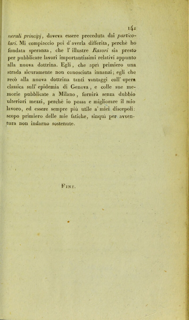 4i nerali principj, doveva essere preceduta dai portico-* lari. Mi compiaccio poi d’averla differita, perclie ho fondata speranza, che 1’ illustre Rasoii sia presto per pubblicare lavori importantissimi relativi appunto alia nuova dottrina. Egli, cbe apri primiero una strada sicuramente non conosciuta innanzi; egli che reco alia nuova dottrina tanti vantaggi coll’ opera classica sull’ epidexnia di Genova , e colle sue ine- morie pubblicate a Milano, fornira senza dubbio ulteriori mezzi, perclie io possa e migliorare il mio lavoro, ed essere sempre piu utile a’ miei discepoli. scopo primiero delle mie faticbe, sinqui per avven- tura non indarno sostenute. / I FINP. v