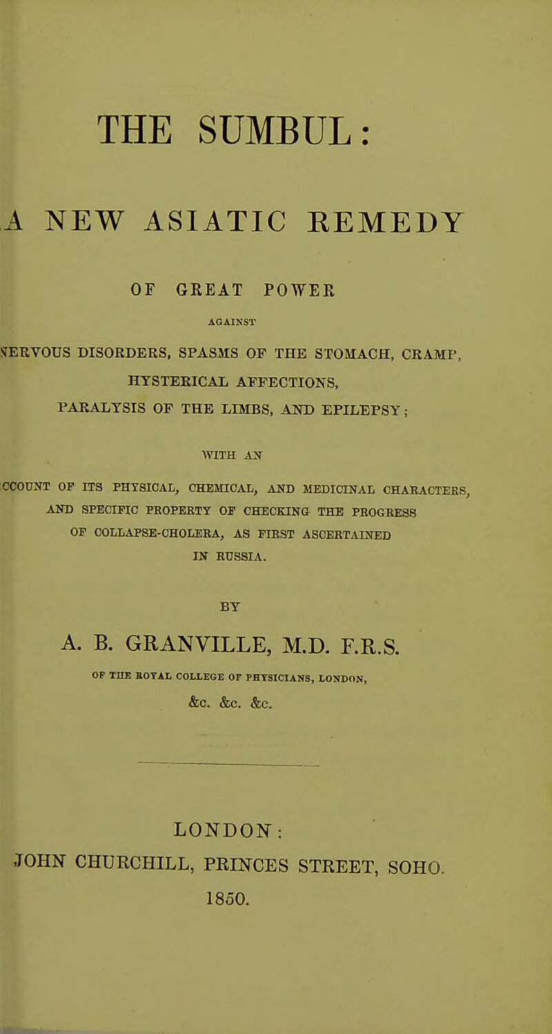 THE SUMBUL: A NEW ASIATIC EEMEDY OF GREAT POWER AGAINST SERVOUS DISORDERS, SPASMS OF THE STOMACH, CRAMP, HYSTERICAL AFFECTIONS, PARALYSIS OF THE LIMBS, AND EPILEPSY; WITH AN lOCOOJTT OP ITS PHYSICAL, CHEMICAL, AND MEDICINAL CHARACTEES, AND SPECmO PHOPERTT OP CHECKING THE PROGRESS OP COLLAPSE-CHOLERA, AS FIRST ASCERTAINED IN RUSSIA. BY A. B. GRANVILLE, M.D. F.R.S. OP TOE BOTAL COLLEGE OF PHYSICIANS, LONDON, &0. &C. &C. LONDON: JOHN CHURCHILL, PRINCES STREET, SOHO. 1850.