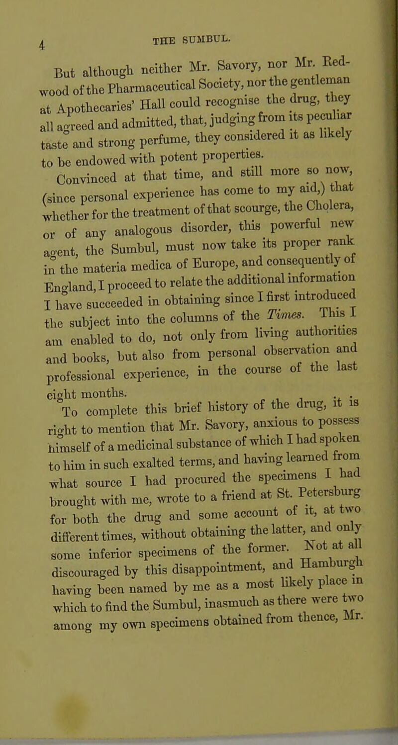 But althouglx neither Mr. Savory, nor Mr Red- wood of tbe Pharmaceutical Society, nor tlae gentleman at Apothecaries' Hall could recognise the drug, they all agreed and admitted, that, judging from i s peculiar taste and strong perfume, they considered it as hkely to be endowed with potent properties. Convinced at that time, and still more so now (since personal experience has come to my aid,) that whether for the treatment of that scourge, the Cholera, or of any analogous disorder, tliis powerful new a.ent, the Smnbul, must now take its proper rank in the materia medica of Europe, and consequently of En-land, I proceed to relate the additional information I hive succeeded in obtaining since I first introduced the subject into the columns of the Ti-nus. This I am enabled to do, not only from living authorities and books, but also from personal observation and professional experience, in the course of the last eight months. To complete this brief history of the drug, it is ri<.ht to mention that Mr. Savory, anxious to possess nimself of a medicinal substance of which I had spoken to him in such exalted terms, and having learned from what source I had procured the specimens I had brought with me, wrote to a friend at St Petersburg for both the drug and some account of it, at two different times, without obtaining the latter, and only some inferior specimens of the former Not at all discouraged by this disappointment, and Hamburgh having been named by me as a most hkely place m which to find the Sumbul, inasmuch as there were two among my own specimens obtained from thence, Mr.