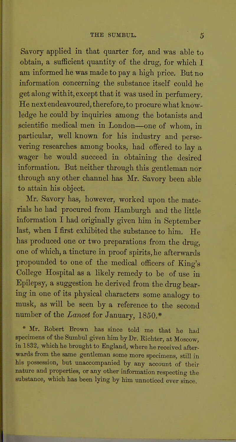 Savory applied in that quarter for, and was able to obtain, a sufficient quantity of the drug, for which I am informed he was made to pay a high i^rice. But no information concerning the substance itself could he get along withit, except that it was used in perfumery. He next endeavoured, therefore, to procure what know- ledge he could by inquiries among the botanists and scientific medical men in London—one of whom, in particular, well known for his industry and perse- vering researches among books, had offered to lay a wager he would succeed in obtaining the desired information. But neither through this gentleman nor through any other channel has Mr. Savory been able to attain his object. Mr. Savory has, however, worked upon the mate- rials he had procured from Hamburgh and the little information I had originally given him in September last, when I first exhibited the substance to him. He has produced one or two preparations from the drug, one of which, a tincture in proof spirits, he afterwards propounded to one of the medical officers of King's College Hospital as a likely remedy to be of use in Epilepsy, a suggestion he derived from the drug bear- ing in one of its physical characters some analogy to musk, as ^vill be seen by a reference to the second number of the Lancet for January, 1850.* * Mr. Robert Brown has since told me that he had specimens of the Sumbul given him by Dr. Richter, at Moscow, in 1832, which he brought to England, where he received after- wards from the same gentleman some more specimens, still in his possession, but unaccompanied by any account of their nature and properties, or any other information respecting the substance, which has been lying by him unnoticed ever since.