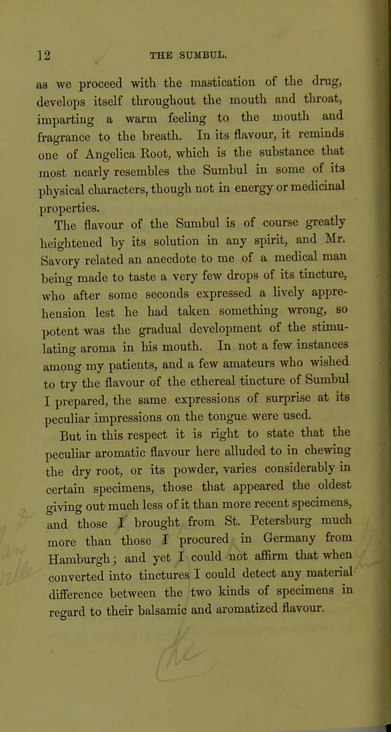 as we proceed with tlie mastication of the drug, develops itself throughout the mouth and throat, imparting a warm feeling to the mouth and fragrance to the breath. In its flavour, it reminds one of Angelica Root, which is the substance that most nearly resembles the Sumbul in some of ita physical characters, though not in energy or medicinal properties. The flavour of the Sumbul is of course greatly heightened by its solution in any spirit, and Mr. Savory related an anecdote to me of a medical man being made to taste a very few drops of its tincture, who after some seconds expressed a lively appre- hension lest he had taken something wrong, so potent was the gradual development of the stimu- lating aroma in his mouth. In not a few instances among my patients, and a few amateurs who wished to try the flavour of the ethereal tincture of Sumbul I prepared, the same expressions of surprise at its peculiar impressions on the tongue were used. But in this respect it is right to state that the peculiar aromatic flavour here alluded to in chewing the dry root, or its powder, varies considerably in certain specimens, those that appeared the oldest giving out- much less of it than more recent specimens, and those I brought from St. Petersburg much more than those I procured in Germany from Hamburgh; and yet I could not affirm that when converted into tinctures I could detect any material difference between the two kinds of specimens in regard to their balsamic and aromatized flavour.