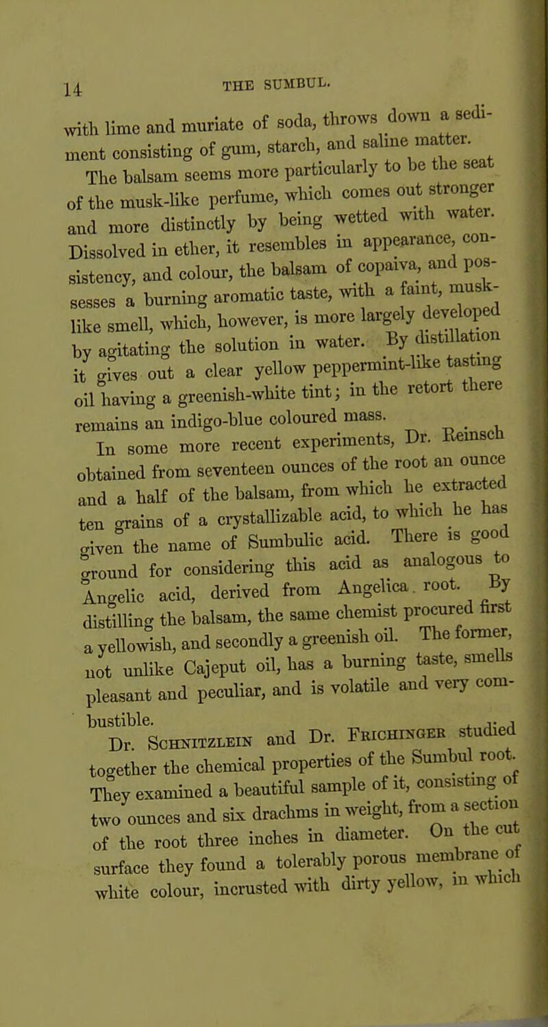 J 4 THK SUMBUL. With lime and muriate of Boda, throws down a sedi- ^ nxent consisting of gum, starch and -at^^^^^^^^ The balsam seems more particularly to be the seat of the musk-Uke perfume, which comes out stronger and more distinctly by being wetted with water. Dissolved in ether, it resembles in appearance con- sistency, and colom-, the balsam of copaiva, and pos- sesses a burning aromatic taste, with a faint, mu like smell, which, however, is more l^rg^^y ^^^^P^^ by agitating the solution in water. By distxllaUon it gfves out a clear yellow peppermint-like tastmg oil having a greenish-white tint; in the retort there remains an indigo-blue colom:ed mass. _ In some more recent experiments, Dr. Kemscn obtained from seventeen ounces of the root an ounce and a half of the balsam, from which he ex racted ten grains of a crystallizable acid, to which he has given the name of Sumbulic acid. There is good tround for considering this acid as analogous to Ingelic acid, derived from Angelica , root. By distilling the balsam, the same chemist procured first a yellowish, and secondly a greenish oil. The former, not unlike Cajeput oil, has a burning taste, smells pleasant and peculiar, and is volatUe and very com- bustible. , Dr. ScHNiTZLEiN and Dr. Fkichinger s udied together the chemical properties of the Sumbul root^ They examined a beautiful sample of it, consistmg of two omices and six drachms in weight, from a section of the root three inches in diameter. On the cut surface they found a tolerably porous membrane of white colour, incrusted with dirty yellow, m which