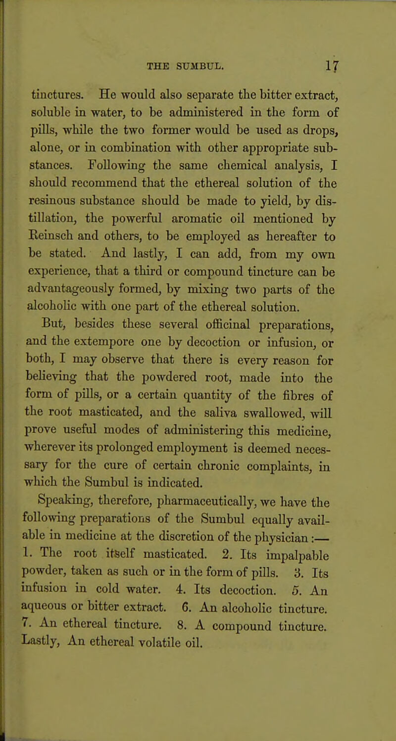 tinctures. He would also separate the bitter extract, soluble in water, to be administered in the form of pills, while the two former would be used as drops, alone, or in combination with other approi^riate sub- stances. Following the same chemical analysis, I should recommend that the ethereal solution of the resinous substance should be made to yield, by dis- tillation, the powerful aromatic oil mentioned by Reinsch and others, to be employed as hereafter to be stated. And lastly, I can add, from my own experience, that a third or compound tincture can be advantageously formed, by mixing two parts of the alcoholic with one part of the ethereal solution. But, besides these several officinal preparations, and the extempore one by decoction or infusion, or both, I may observe that there is every reason for believing that the powdered root, made into the form of pills, or a certain quantity of the fibres of the root masticated, and the saliva swallowed, will prove useful modes of administering this medicine, wherever its prolonged employment is deemed neces- sary for the cure of certain chronic complaints, in which the Sumbul is indicated. Speaking, therefore, pharmaceutically, we have the following preparations of the Sumbul equally avail- able in medicine at the discretion of the physician: 1. The root itself masticated. 2. Its impalpable powder, taken as such or in the form of pills. 3. Its infusion in cold water. 4. Its decoction. 5. An aqueous or bitter extract. 6. An alcoholic tincture. 7. An ethereal tincture. 8. A compound tincture. Lastly, An ethereal volatile oil.