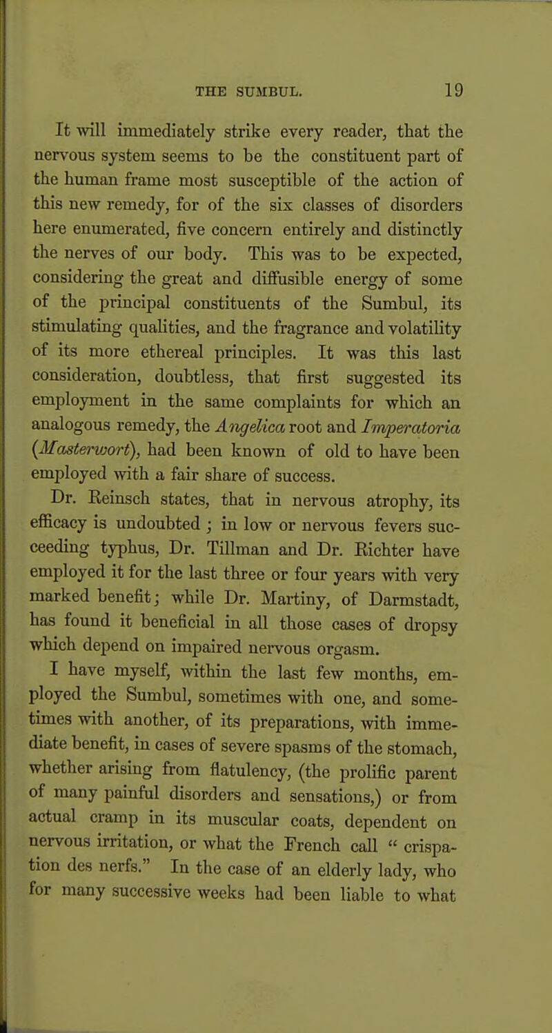 It ■will immediately strike every reader, that the nervous system seems to be the constituent part of the human frame most susceptible of the action of this new remedy, for of the six classes of disorders here enumerated, five concern entirely and distinctly the nerves of our body. This was to be expected, considering the great and diffusible energy of some of the principal constituents of the Sumbul, its stimulating qualities, and the fragrance and volatility of its more ethereal principles. It was this last consideration, doubtless, that first suggested its employment in the same complaints for which an analogous remedy, the AiigeUcaroot and Imperatoria {Maste^-vjort), had been known of old to have been employed with a fair share of success. Dr. Eeinsch states, that in nervous atrophy, its eflScacy is undoubted ; in low or nervous fevers suc- ceeding typhus, Dr. Tillman and Dr. Kichter have employed it for the last three or four years with very marked benefit j while Dr. Martiny, of Darmstadt, has found it beneficial in all those cases of dropsy which depend on impaired nervous orgasm. I have myself, within the last few months, em- ployed the Sumbul, sometimes with one, and some- times with another, of its preparations, Avith imme- diate benefit, in cases of severe spasms of the stomach, whether arismg from flatulency, (the prolific parent of many painful disorders and sensations,) or from actual cramp in its muscular coats, dependent on nervous irritation, or what the French call  crispa- tion des nerfs. In the case of an elderly lady, who for many successive weeks had been liable to what