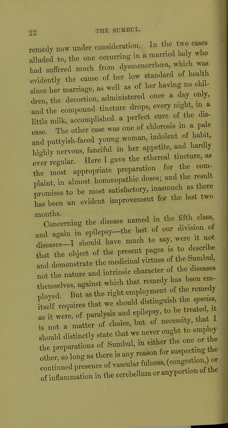 remedy now under consideration. In the two cases a luded to, the one occurring in a marncd ady who had suffered much fron. ^ysn—a wh.ch evidently the cause of her low standard of health L he^ marriage, as well as of her having no .U- clren,the decoction, administered once a day c^dy and the compound tincture <i-P^;-^'^ ^^V^J little milk, accomplished a perfect cure of the ^- ease The other case was one of chlorosis m a pale and puttyish-faced young woman, indolent of hab^, nervous, fanciful in her appetite, and hardly ever Regular. Here I gave the ethereal tmcture, as Z most appropriate preparation for the com- 'Lt, in aJost homceopathie doses; and the resu .remises to be most satisfactory, inasmuch as there Ts been an evident improvement for the last two concerning the disease named in the fifth_class and again in epilepsy-the last of our division reases-I should have much to say, were it not object of the present pages is to describe and demonstrate the medicma virtues the S^bd^ riot the nature and intrinsic character of the diseases bt^les, against which tl^- -edy has^^e^^^^^^^ i,loved But as the right employment of the remedy S requires that we should distinguish the sp^es as It were of paralysis and epHepsy, to be treated it n^ a matter of choice, but of necessity, tha I ltd isU etl state that we never ought to employ be IparationI of Sumbul, in either ^^ ^^^ '^ ntber so lon<^ as there is any reason for suspectmg the nrelp^^^^^^^^^ of inflammation in the cerebellum or anypoition of the